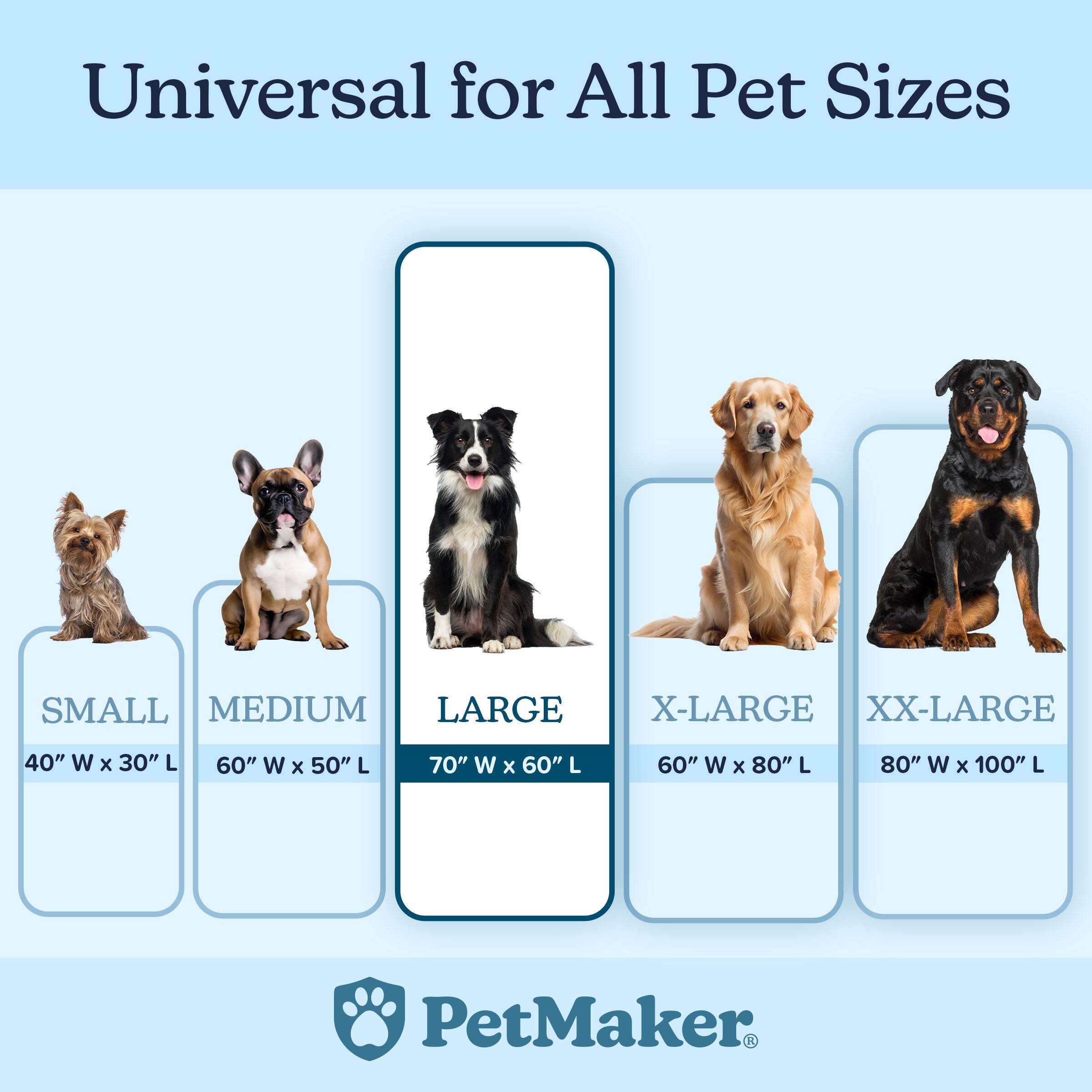 Universal for All Pet Sizes

SMALL  
40" W x 30" L

MEDIUM  
60" W x 50" L

LARGE  
70" W x 60" L

X-LARGE  
60" W x 80" L

XX-LARGE  
80" W x 100" L

PetMaker