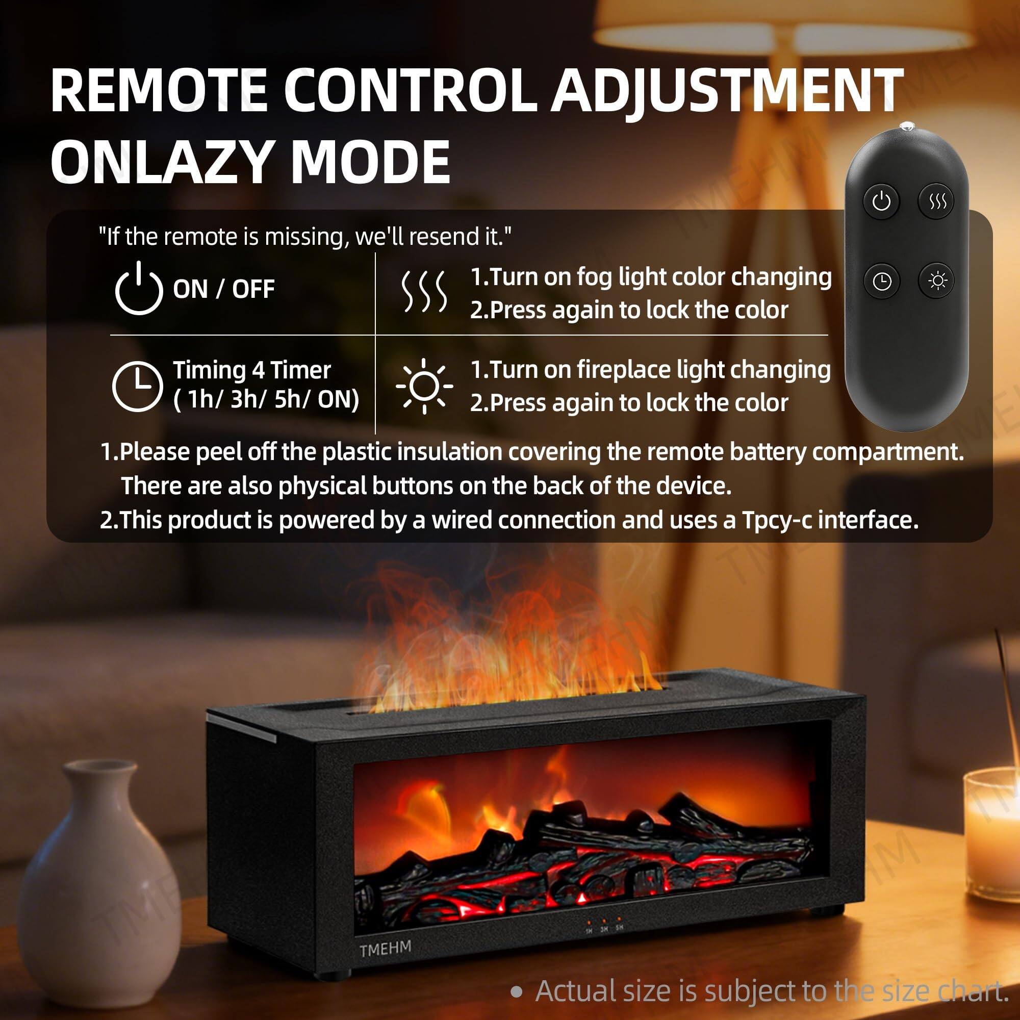 REMOTE CONTROL ADJUSTMENT ONLAZY MODE

"If the remote is missing, we'll resend it."

- Turn on fog light color changing ON / OFF
  1. Press again to lock the color
- Timing 4 Timer (1h/ 3h/ 5h/ ON)
- Turn on fireplace light changing
  1. Press again to lock the color

1. Please peel off the plastic insulation covering the remote battery compartment.
2. There are also physical buttons on the back of the device.

2. This product is powered by a wired connection and uses a Tpcy-c interface.

Actual size is subject to the size chart.