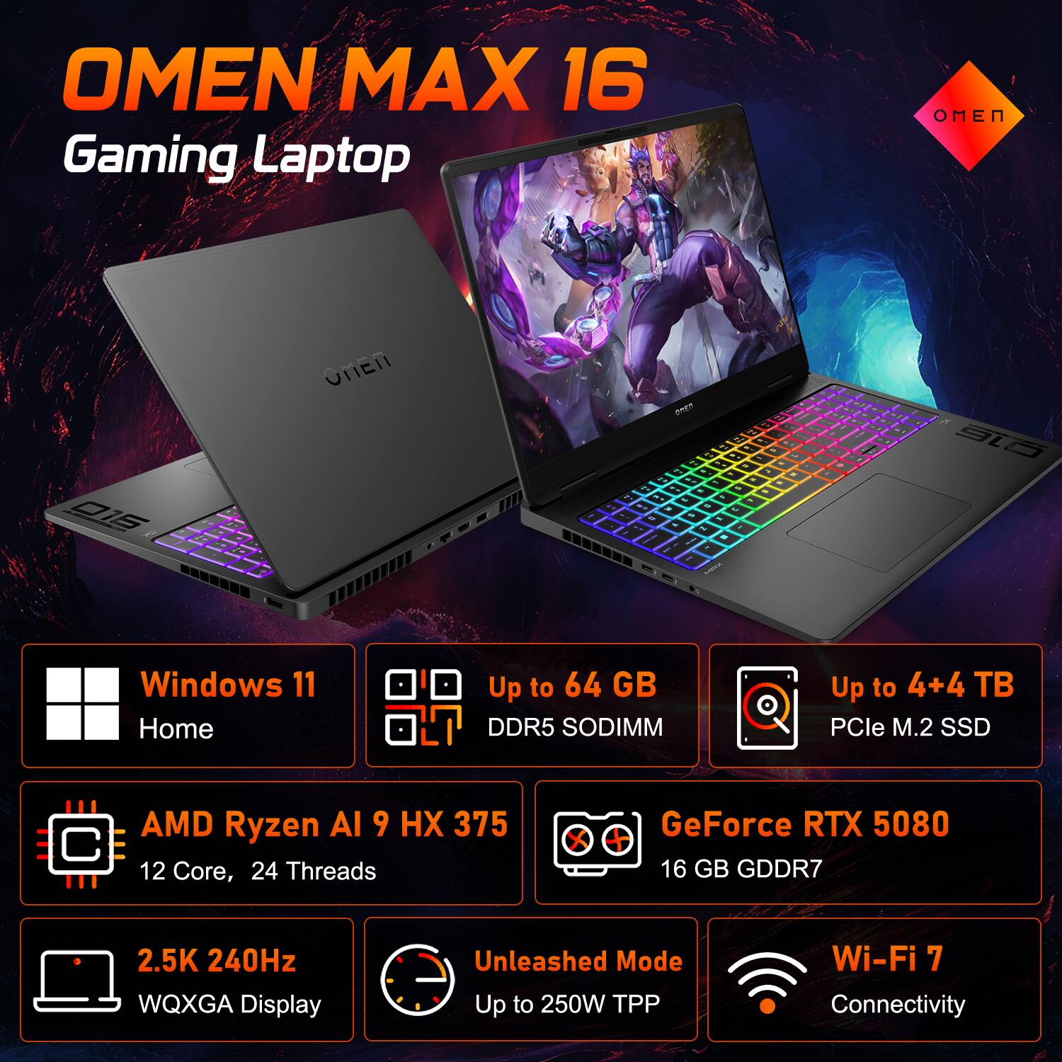 OMEN MAX 16 Gaming Laptop

- Windows 11 Home
- Up to 64 GB DDR5 SODIMM
- Up to 4+4 TB PCIe M.2 SSD
- AMD Ryzen AI 9 HX 375 12 Core, 24 Threads
- GeForce RTX 5080 16 GB GDDR7
- 2.5K 240Hz WQXGA Display
- Unleashed Mode Up to 250W TPP
- Wi-Fi 7 Connectivity