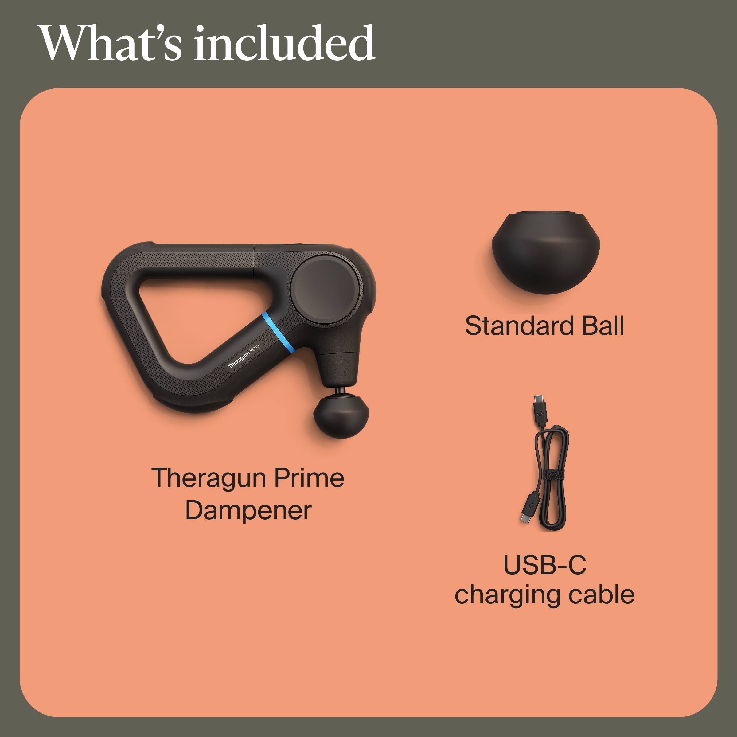 What's included
- Theragun Prime Dampener
- Standard Ball
- USB-C charging cable