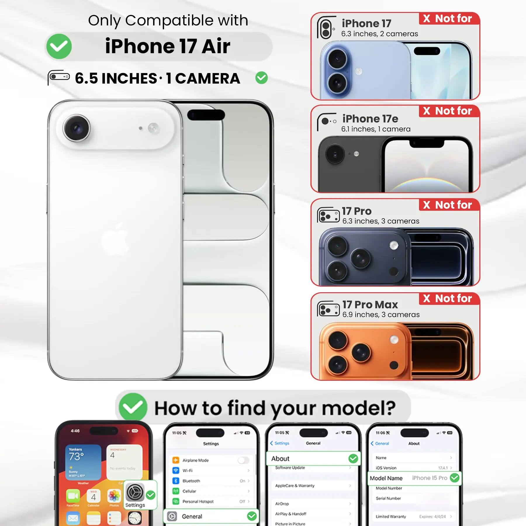 Only Compatible with iPhone 17 Air

6.5 INCHES • 1 CAMERA

iPhone 17
X Not for
6.3 inches, 2 cameras

iPhone 17e
X Not for
6.1 inches, 1 camera

17 Pro
X Not for
6.3 inches, 3 cameras

17 Pro Max
X Not for
6.9 inches, 3 cameras

How to find your model?

Settings
Airplane Mode
Wi-Fi
Bluetooth
Cellular
Personal Hotspot
General
On / Off

Settings
General
About
Software Update
AppleCare & Warranty
AirDrop
AirPlay & Handoff
Picture in Picture

Settings
General
About
Software Update
AppleCare & Warranty
AirDrop
AirPlay & Handoff
Picture in Picture

Settings
General
About
Name
OS Version
Model Name
iPhone 15 Pro
Model Number
Serial Number
Limited Warranty Expires: 4/4/24