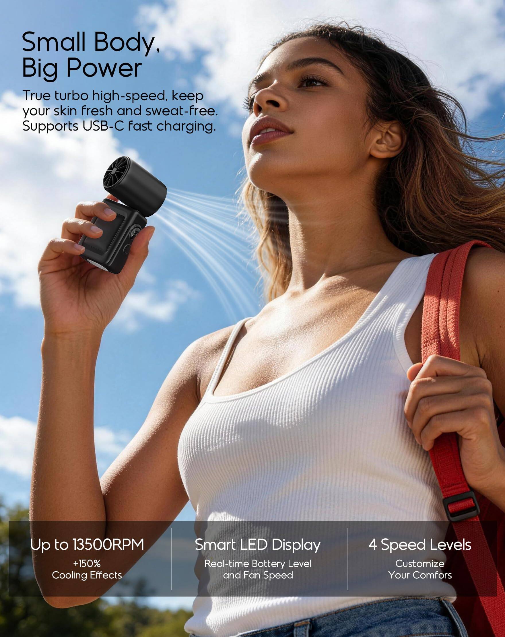 Small Body, Big Power  
True turbo high-speed, keep your skin fresh and sweat-free. Supports USB-C fast charging.  

Up to 13500RPM +150% Cooling Effects  
Smart LED Display  
Real-time Battery Level and Fan Speed  
4 Speed Levels  
Customize Your Comfort
