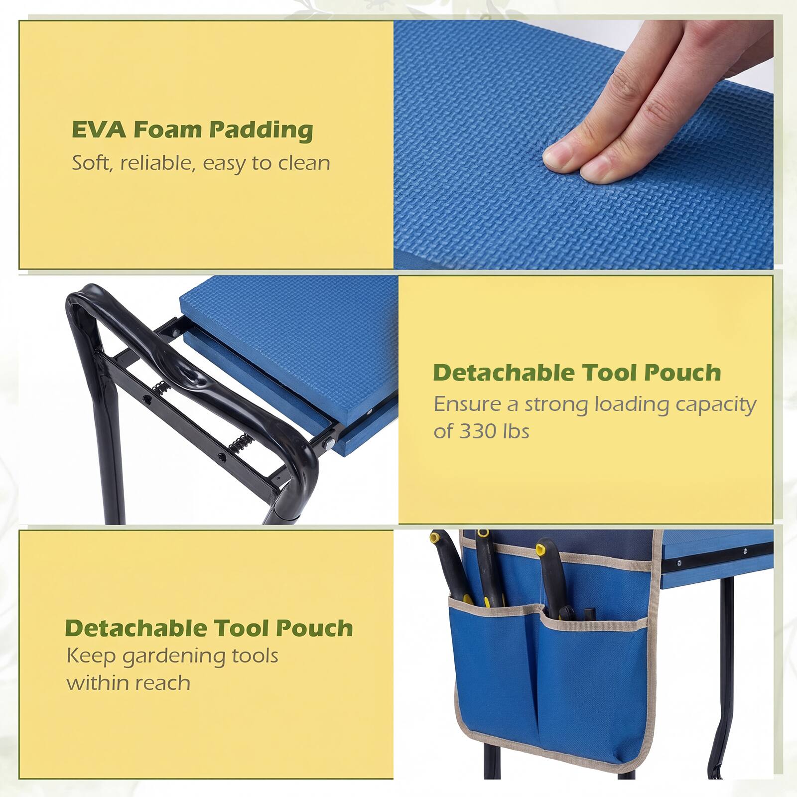 EVA Foam Padding  
Soft, reliable, easy to clean  

Detachable Tool Pouch  
Ensure a strong loading capacity of 330 lbs  

Detachable Tool Pouch  
Keep gardening tools within reach