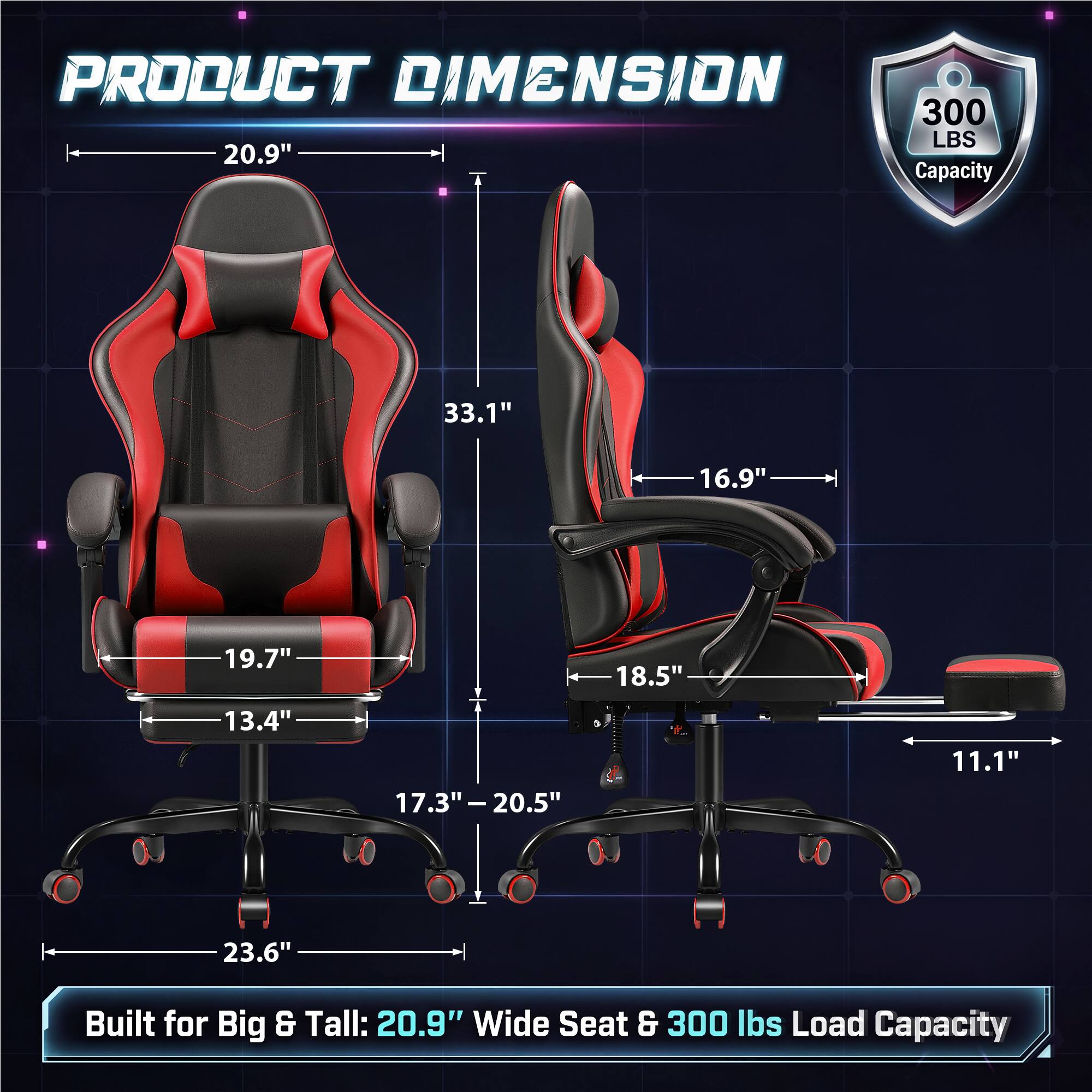 PRODUCT DIMENSION  
300 LBS 20.9" Capacity

33.1"  
16.9"  
19.7"  
18.5"  
13.4"  
17.3" - 20.5"  
11.1"  
23.6"  

Built for Big & Tall: 20.9" Wide Seat & 300 lbs Load Capacity