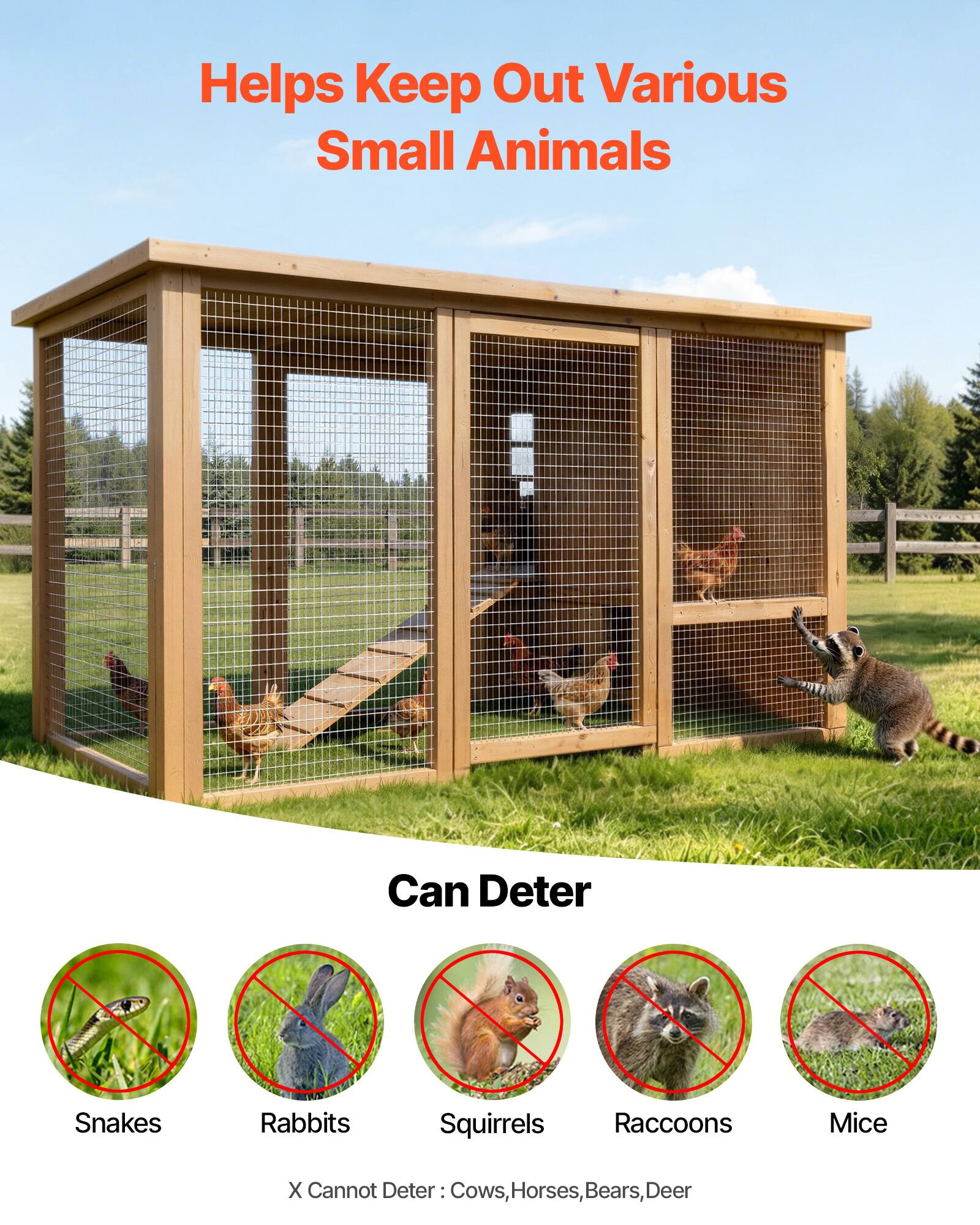 Helps Keep Out Various Small Animals

Can Deter
- Snakes
- Rabbits
- Squirrels
- Raccoons
- Mice

X Cannot Deter: Cows, Horses, Bears, Deer