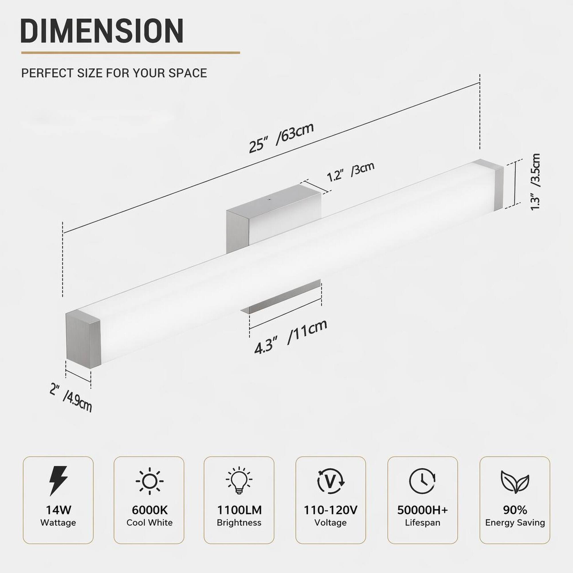DIMENSION  
PERFECT SIZE FOR YOUR SPACE  
25" / 63cm  
1.2" / 3cm  
1.3" / 3.5cm  
2" / 4.9cm  
4.3" / 11cm  

14W Wattage  
6000K Cool White  
1100LM Brightness  
110-120V Voltage  
50000H+ Lifespan  
90% Energy Saving