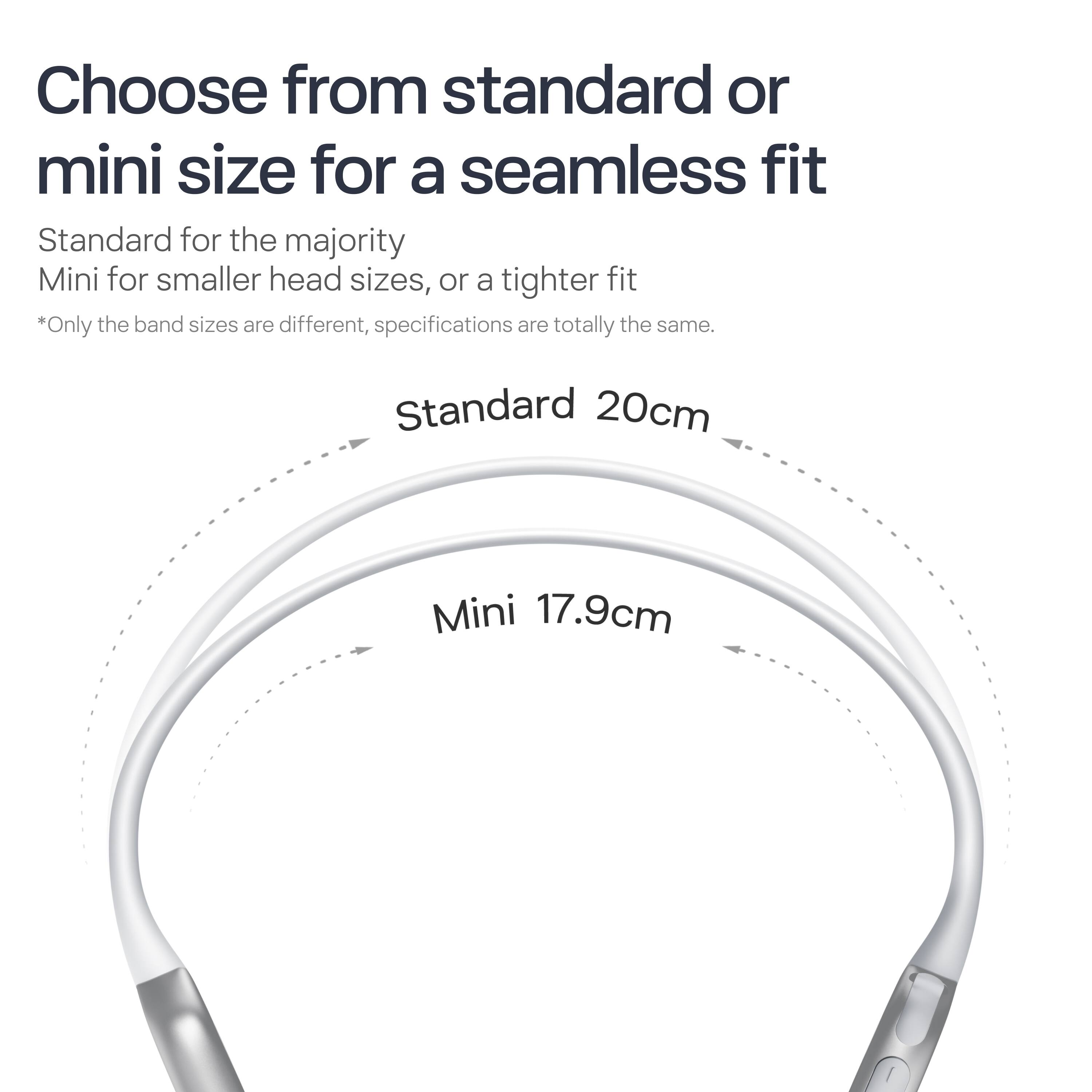 Choose from standard or mini size for a seamless fit

Standard for the majority  
Mini for smaller head sizes, or a tighter fit

*Only the band sizes are different, specifications are totally the same.

Standard 20cm  
Mini 17.9cm