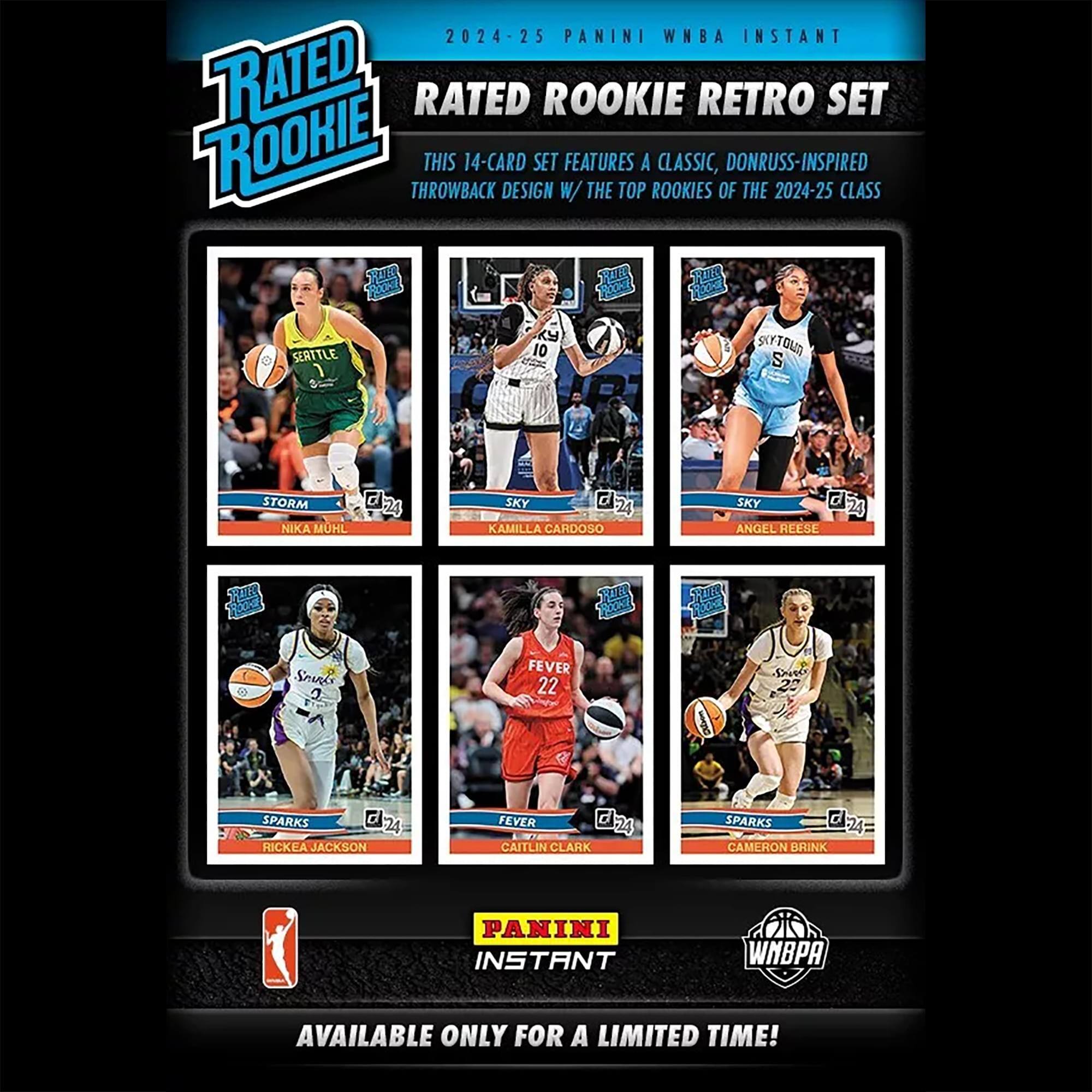 2024-25 PANINI WNBA INSTANT RATED ROOKIE RETRO SET

THIS 14-CARD DESIGN SET FEATURES A CLASSIC, DONRUSS-INSPIRED THROWBACK DESIGN WITH THE TOP ROOKIES OF THE 2024-25 CLASS

- STORM: NIKA MUHL
- SKY: KAMILLA CARDOSO
- SKY: ANGEL REESE
- SPARKS: RICKEA JACKSON
- FEVER: CAITLIN CLARK
- SPARKS: CAMERON BRINK

AVAILABLE ONLY FOR A LIMITED TIME!
