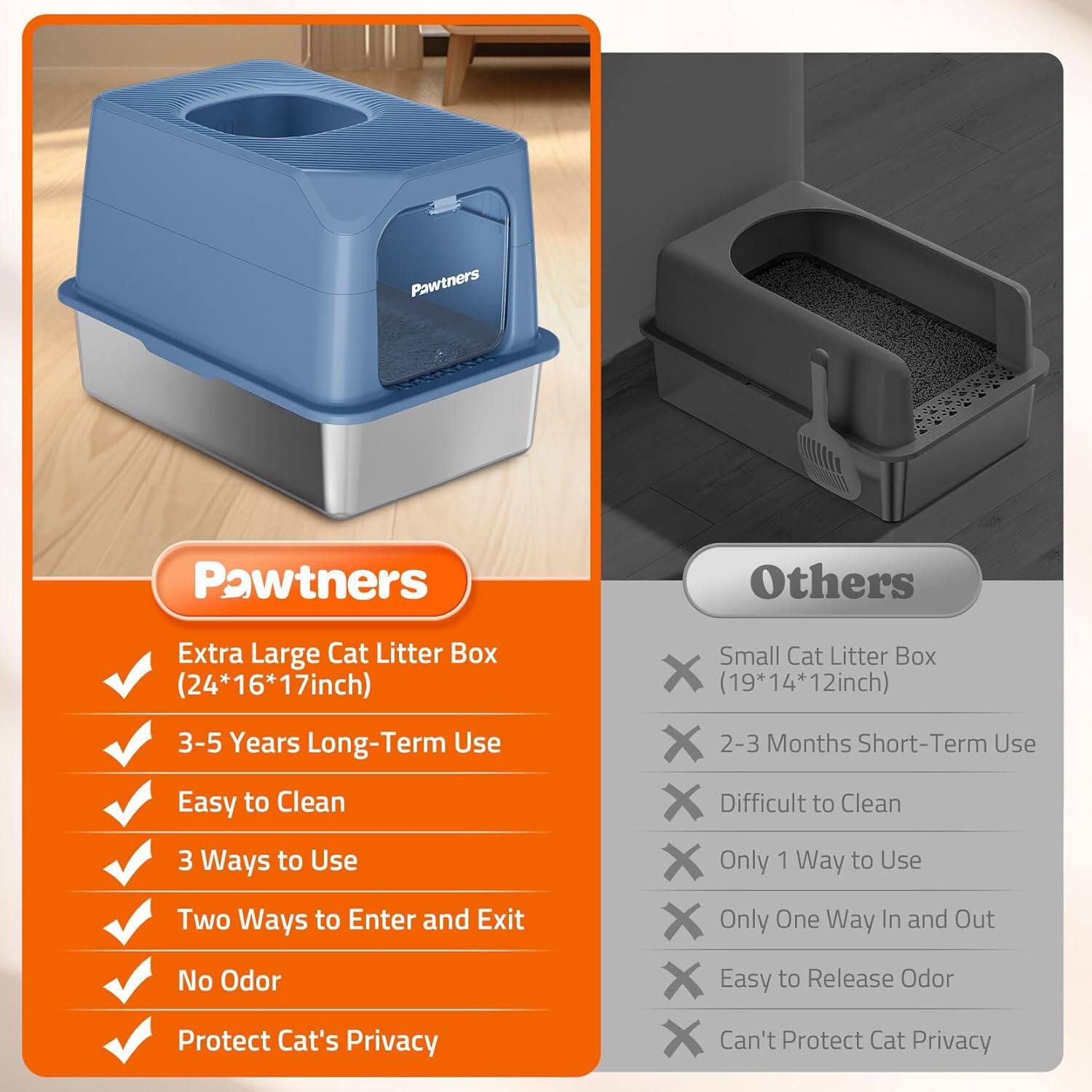 Pawtners: Extra Large Cat Litter Box (24*16*17inch), 3-5 Years Long-Term Use, Easy to Clean, 3 Ways to Use, Two Ways to Enter and Exit, No Odor, Protect Cat's Privacy

Others: Small Cat Litter Box (19*14*12inch), 2-3 Months Short-Term Use, Difficult to Clean, Only 1 Way to Use, Only One Way In and Out, Easy to Release Odor, Can't Protect Cat Privacy