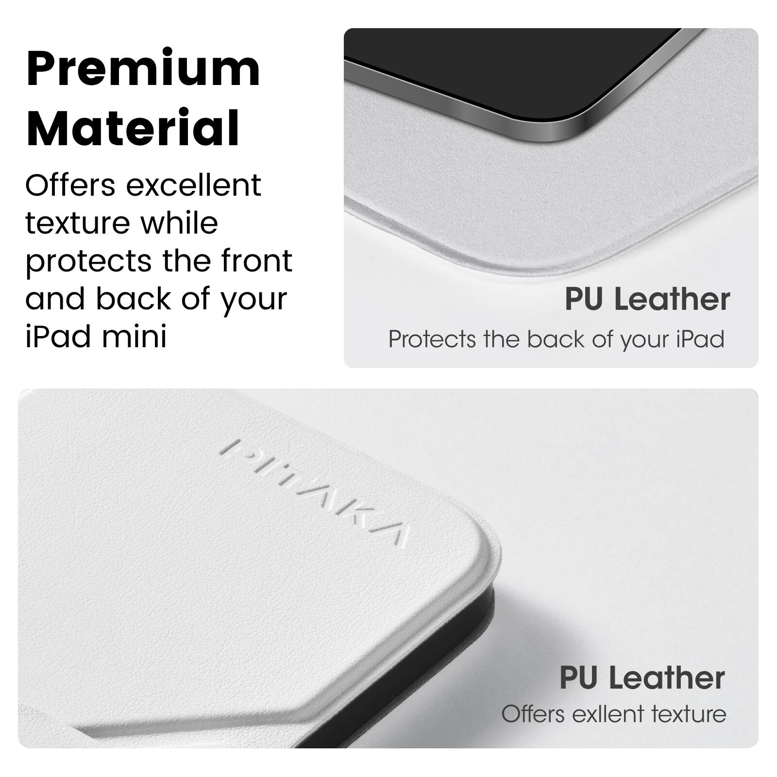 Premium Material  
Offers excellent texture while protects the front and back of your iPad mini  

PU Leather  
Protects the back of your iPad  

PU Leather  
Offers excellent texture