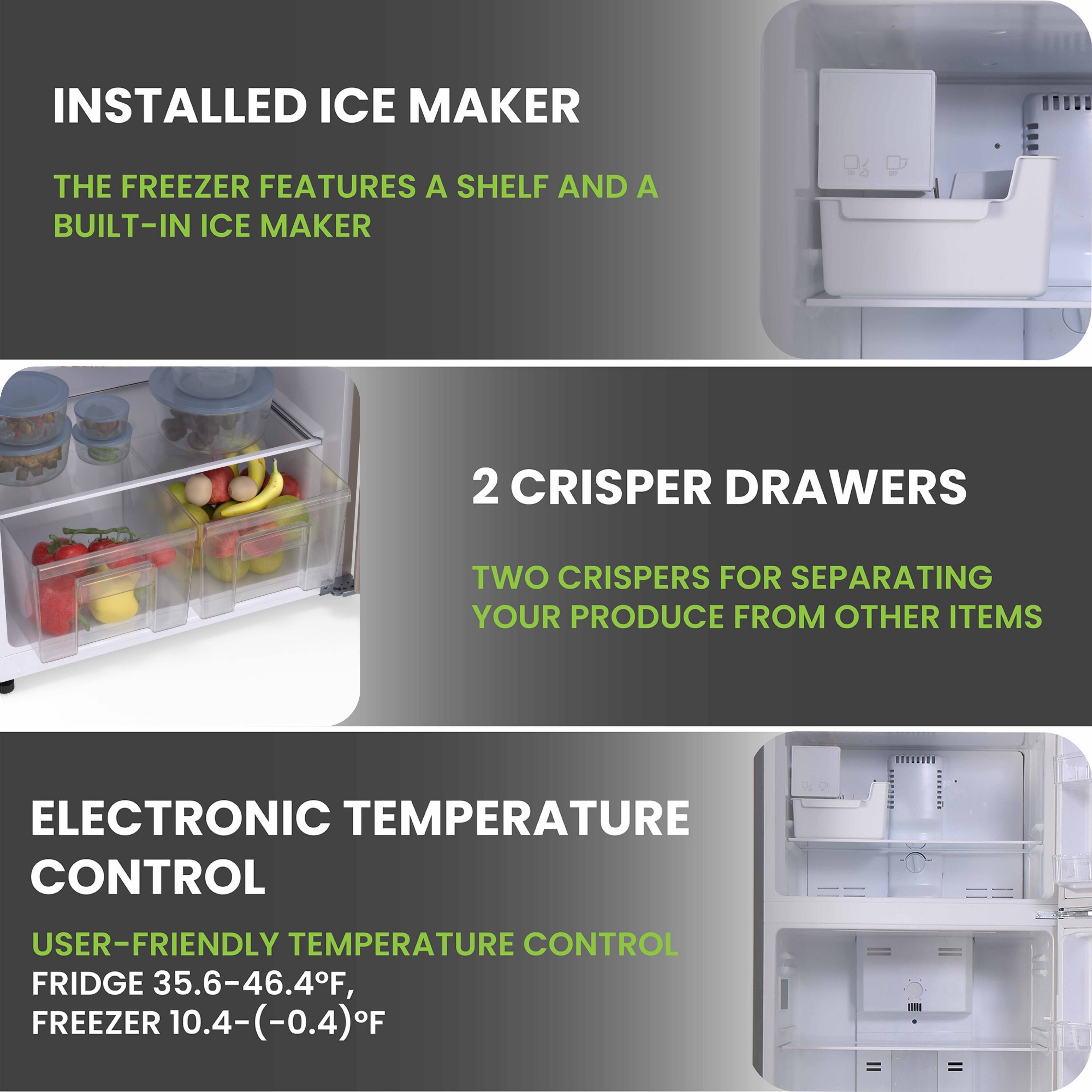 **INSTALLED ICE MAKER**  
The freezer features a shelf and a built-in ice maker.

**2 CRISPER DRAWERS**  
Two crispers for separating your produce from other items.

**ELECTRONIC TEMPERATURE CONTROL**  
User-friendly temperature control:  
Fridge 35.6-46.4°F, Freezer 10.4-(-0.4)°F