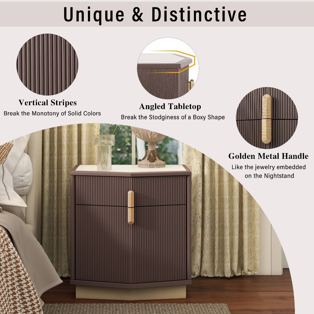Unique & Distinctive

Vertical Stripes
Break the Monotony of Solid Colors

Angled Tabletop
Break the Stodginess of a Boxy Shape

Golden Metal Handle
Like the jewelry embedded on the Nightstand
