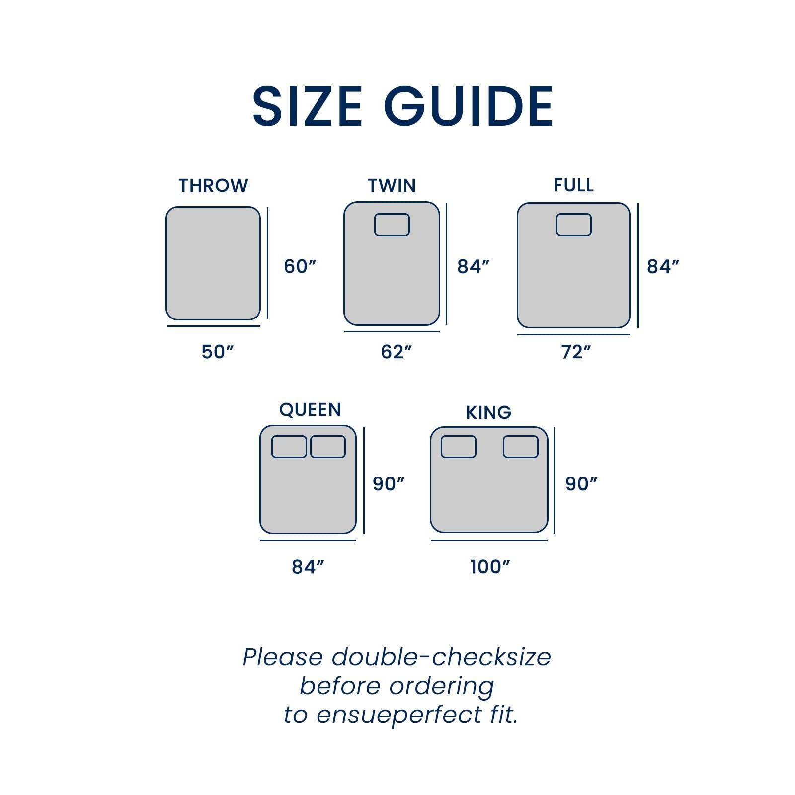 SIZE GUIDE

THROW  
50" x 60"

TWIN  
62" x 84"

FULL  
72" x 84"

QUEEN  
84" x 90"

KING  
100" x 90"

Please double-check size before ordering to ensure perfect fit.