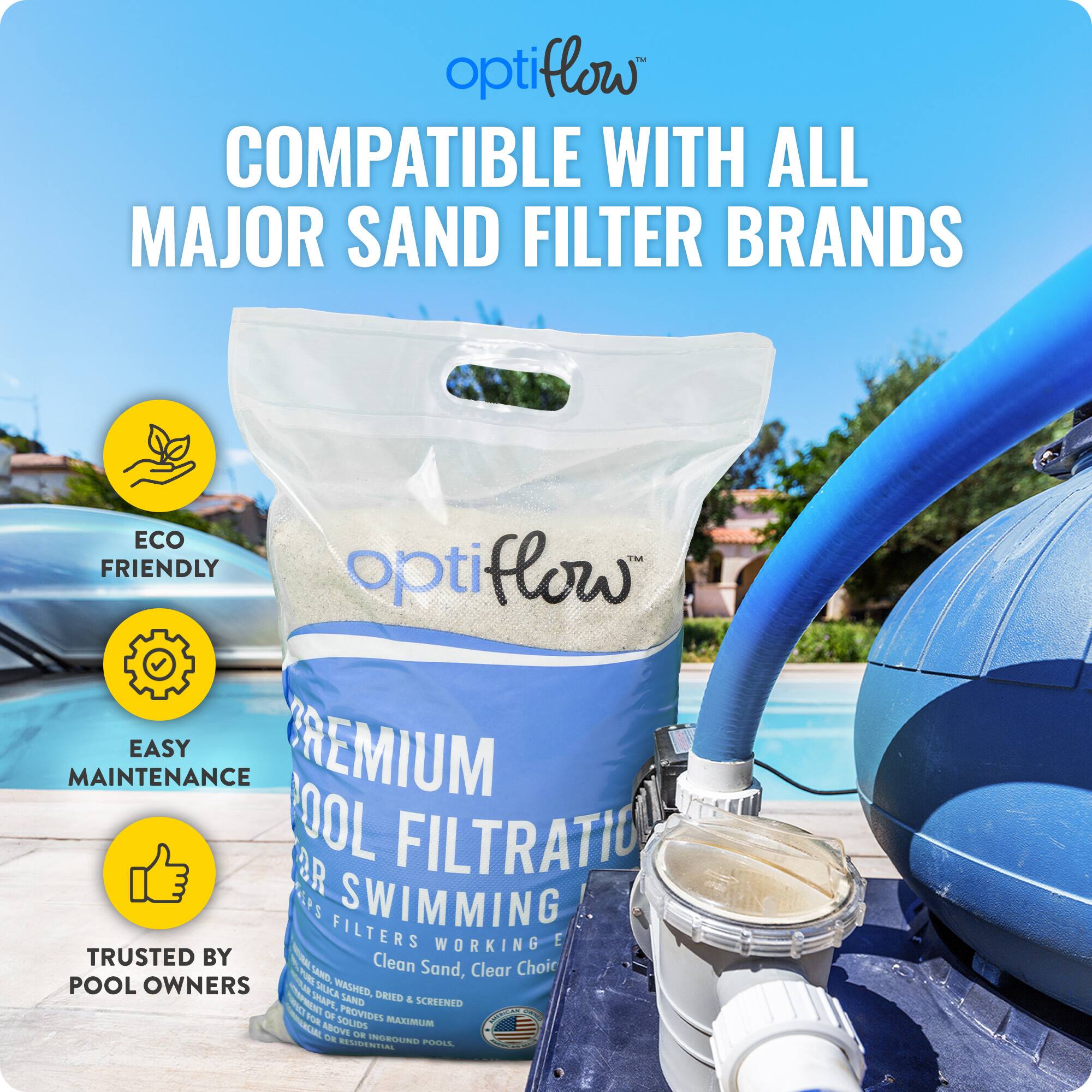 OptiFlow™  
COMPATIBLE WITH ALL MAJOR SAND FILTER BRANDS  

ECO FRIENDLY  
EASY MAINTENANCE  
TRUSTED BY POOL OWNERS  

PREMIUM POOL FILTRATION  
FOR SWIMMING POOLS  
Clean Sand, Clear Choice  
WASHED, DRIED & SCREENED FOR MAXIMUM EFFICIENCY  
PROVIDES MAXIMUM 40% MORE SOLIDS CAPACITY  
FOR RESIDENTIAL POOLS