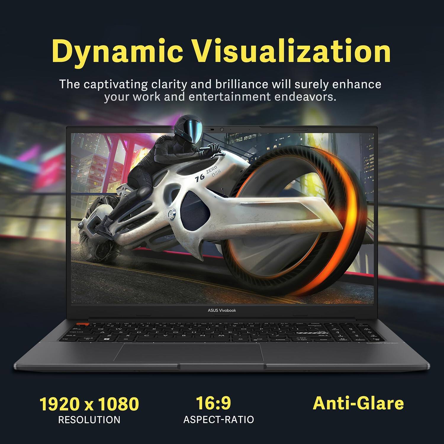 Dynamic Visualization  
The captivating clarity and brilliance will surely enhance your work and entertainment endeavors.  

ZERO BsR 76 ASUS Vivobook  

1920 x 1080 RESOLUTION  
16:9 ASPECT-RATIO  
Anti-Glare