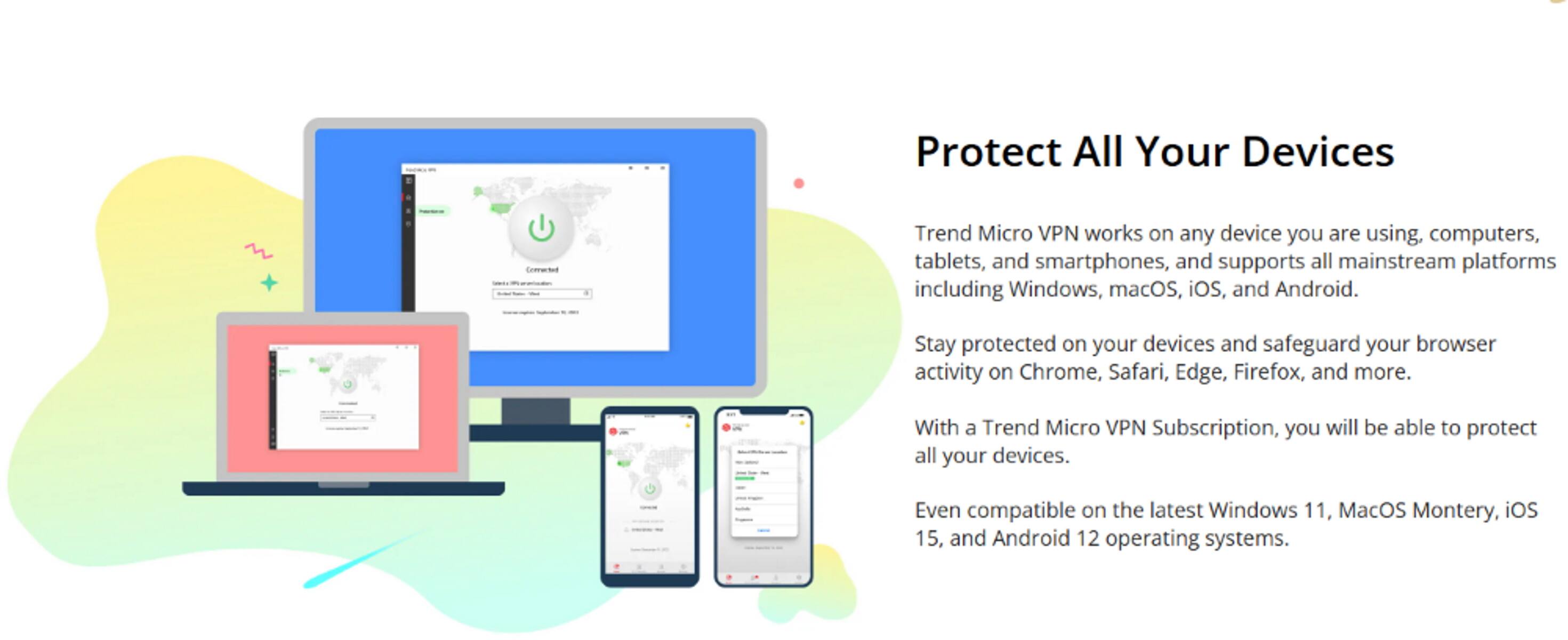 Protect All Your Devices with Trend Micro VPN

Trend Micro VPN works on any device you are using, including computers, tablets, and smartphones, and supports all mainstream platforms such as Windows, macOS, iOS, and Android. Stay protected on your devices and safeguard your browser activity on Chrome, Safari, Edge, Firefox, and more. With a Trend Micro VPN Subscription, you can protect all your devices, even on the latest Windows 11, MacOS Montery, iOS 15, and Android 12 operating systems.