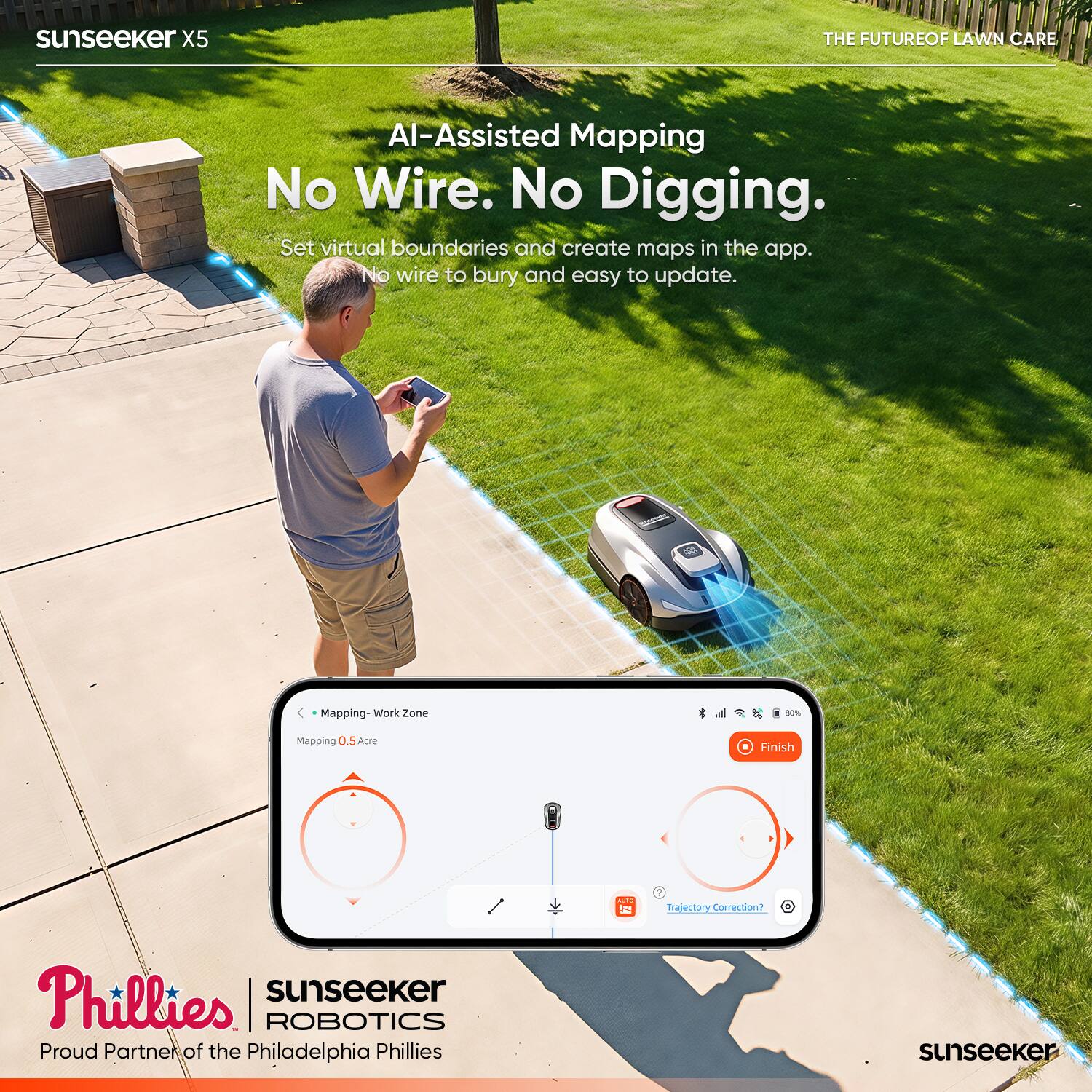sunseeker X5  
AI-Assisted Mapping  
No Wire. No Digging.  
Set virtual boundaries and create maps in the app. No wire to bury and easy to update.  

Mapping - Work Zone  
Mapping 0.5 Acre  
Finish  
Trajectory Correction?  

THE FUTURE OF LAWN CARE  

sunseeker ROBOTICS  
Proud Partner of the Philadelphia Phillies