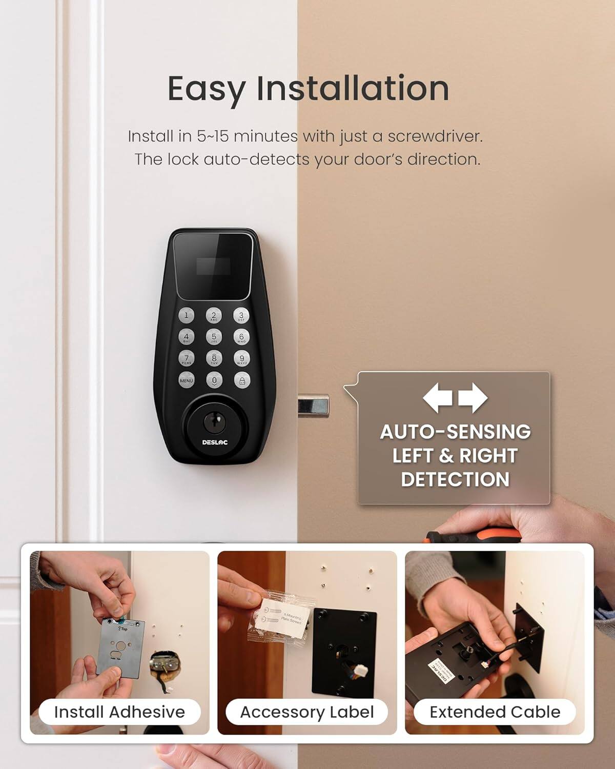 Easy Installation

Install in 5~15 minutes with just a screwdriver. The lock auto-detects your door's direction.

AUTO-SENSING LEFT & RIGHT DETECTION

Install Adhesive Accessory Label Extended Cable