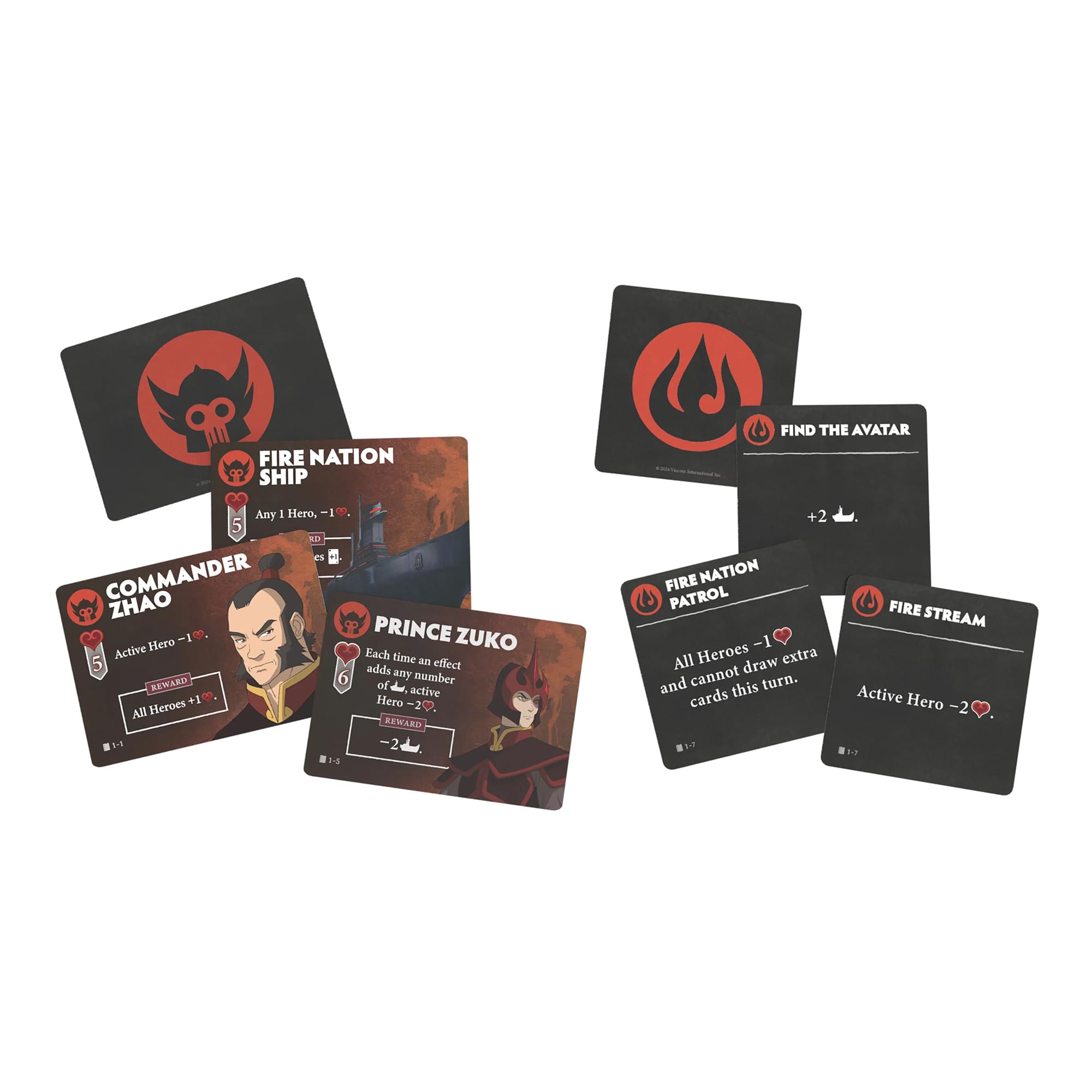 FIRE NATION SHIP  
Any 1 Hero, -1♥

COMMANDER ZHAO  
Active Hero -1♥  
All Heroes +1♥

PRINCE ZUKO  
Each time an effect adds any number of active Heroes, -2♥

FIRE NATION PATROL  
All Heroes -1♥  
All Heroes draw extra cards this turn.

FIRE STREAM  
Active Hero -2♥

FIND THE AVATAR  
+2♥