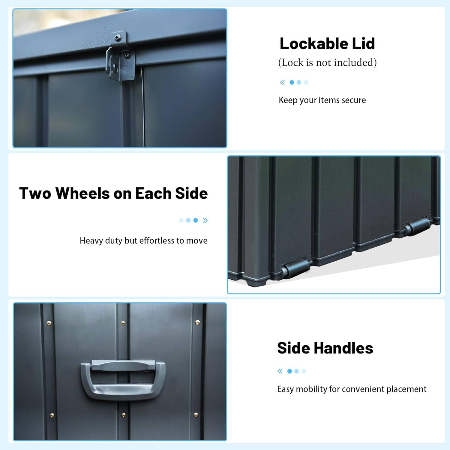 - Lockable Lid (Lock is not included)
  - Keep your items secure

- Two Wheels on Each Side
  - Heavy duty but effortless to move

- Side Handles
  - Easy mobility for convenient placement