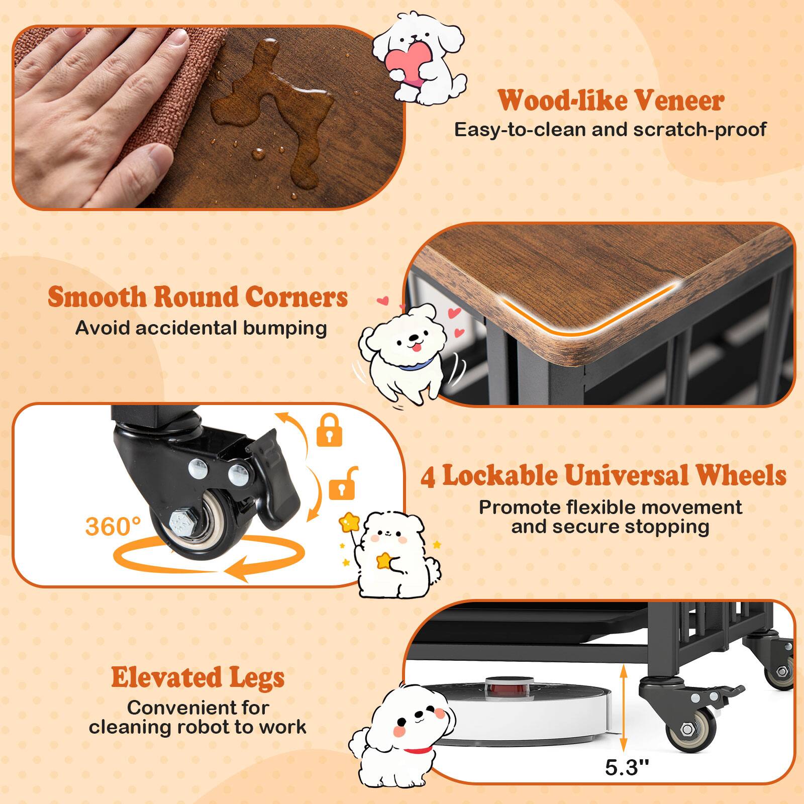 - Wood-like Veneer: Easy-to-clean and scratch-proof
- Smooth Round Corners: Avoid accidental bumping
- 4 Lockable Universal Wheels: Promote flexible movement and secure stopping
- Elevated Legs: Convenient for cleaning robot to work
- 5.3"