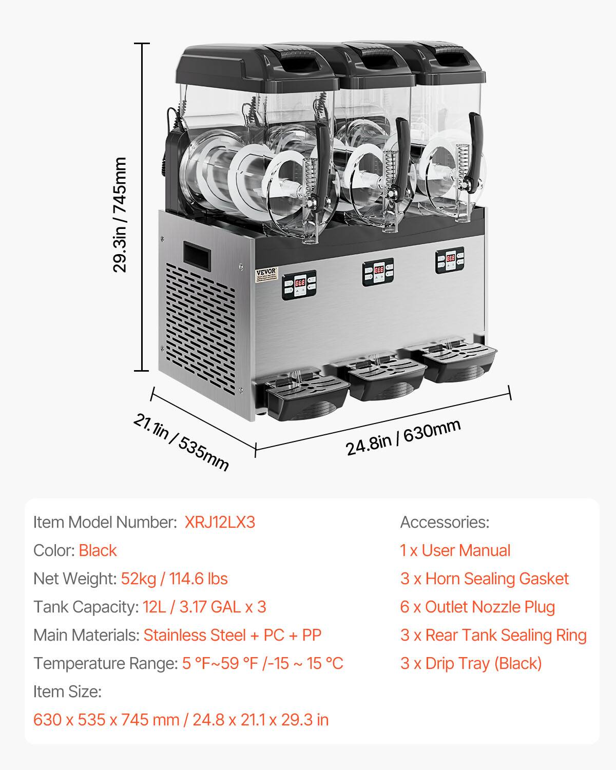 .3in / 745mm

VEVOR
933
21.1in 535mm
24.8in 630mm

Item Model Number: XRJ12LX3
Accessories:
Color: Black
1 X User Manual
Net Weight: 52kg 114.6 lbs Tank Capacity: 12L 3.17 GAL X 3 Main Materials: Stainless Steel + PC + PP Temperature Range: 5 F~59 F /-15 15 C Item Size:
3 X Horn Sealing Gasket 6 X Outlet Nozzle Plug 3 X Rear Tank Sealing Ring 3 X Drip Tray (Black)
630 X 535 X 745 mm 24.8 X 21.1 X 29.3 in