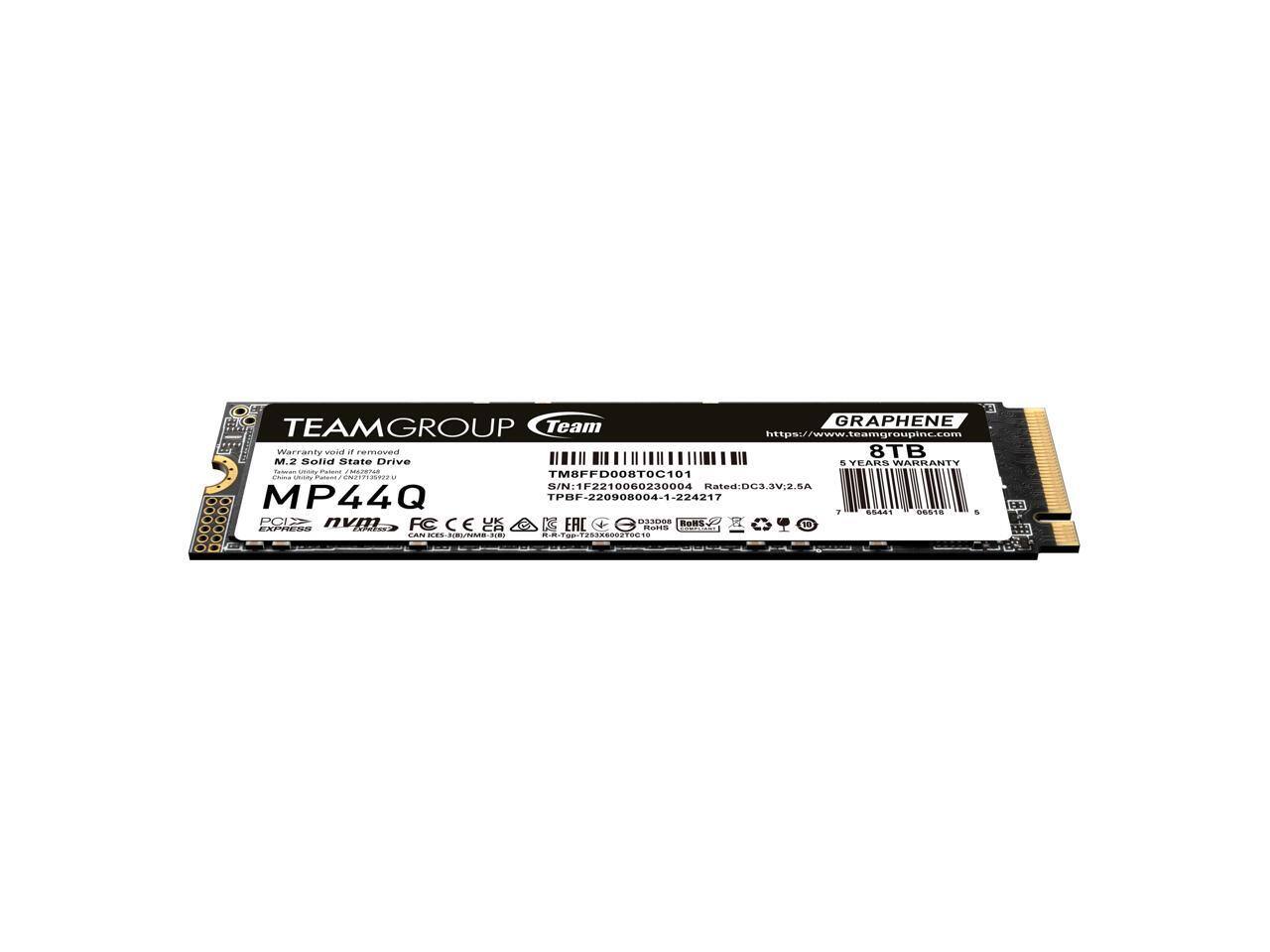 Team GRAPHENE TEAMGROUP  
https://www.teamgroupinc.com  
TETIT M.2 Warranty Solid State Drive  
8TB WARRANTY  
C C FRCI - C C 2112022 TM8FFD008TOC101  
204r Rated: DC3.3V.2.5A  
MP44Q TPBF-220908004-1-224217  
1 d 61 S PCI nvm UK  
De nothing_o_ BOMS 2 R  
...... .....  
daar CAN FCCES .O. -NIRL/TORS CA . EAL ..  
Parte ! -