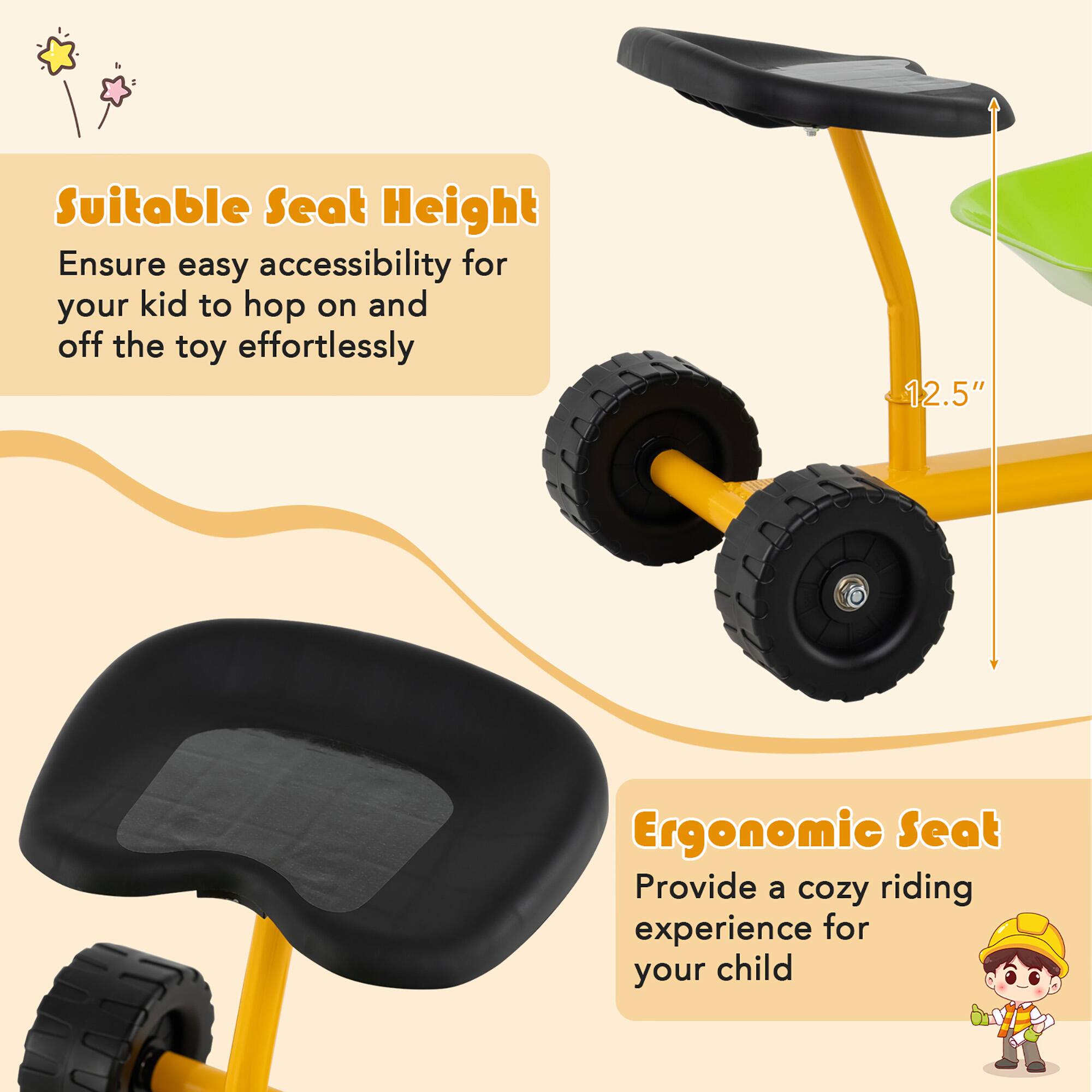 Suitable Seat Height  
Ensure easy accessibility for your kid to hop on and off the toy effortlessly  

Ergonomic Seat  
Provide a cozy riding experience for your child