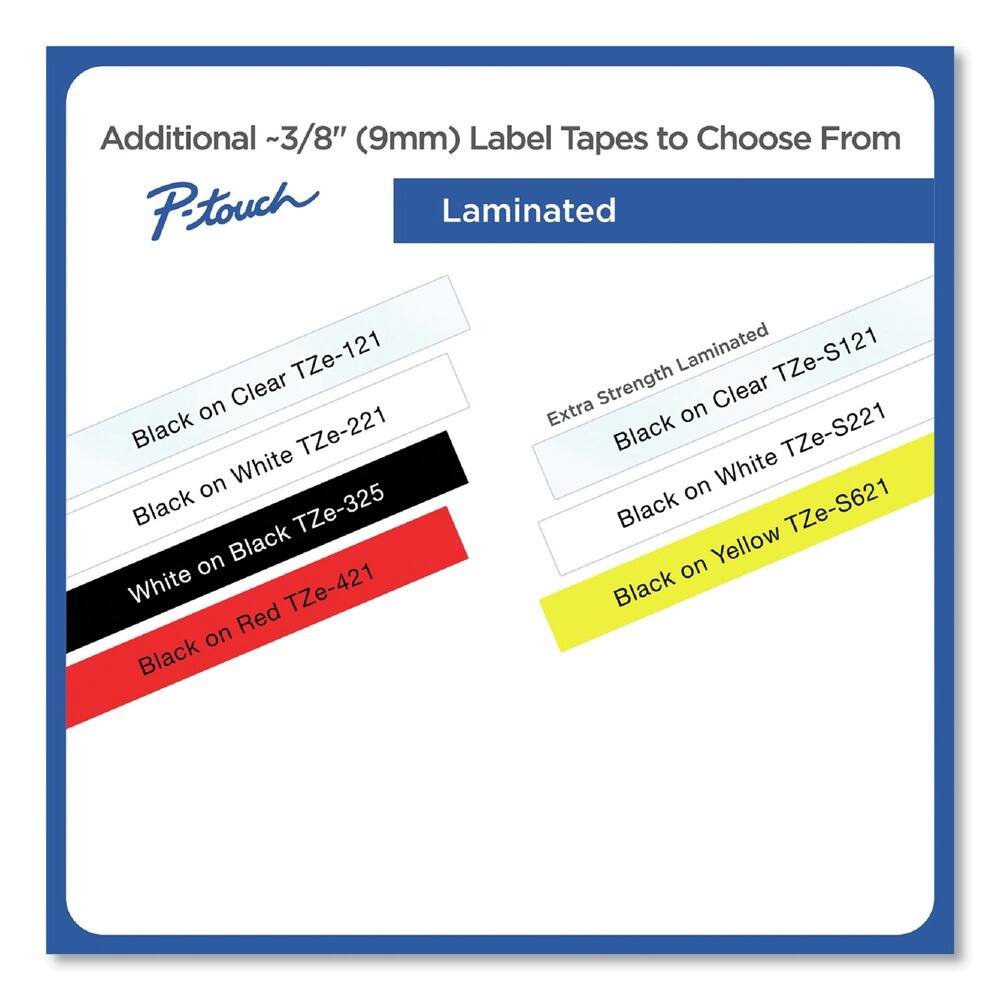 Additional ~3/8" (9mm) Label Tapes to Choose From

P-touch

Laminated

- Black on Clear TZe-121
- Black on White TZe-221
- White on Black TZe-325
- Black on Red TZe-421

Extra Strength Laminated

- Black on Clear TZe-S121
- Black on White TZe-S221
- Black on Yellow TZe-S621