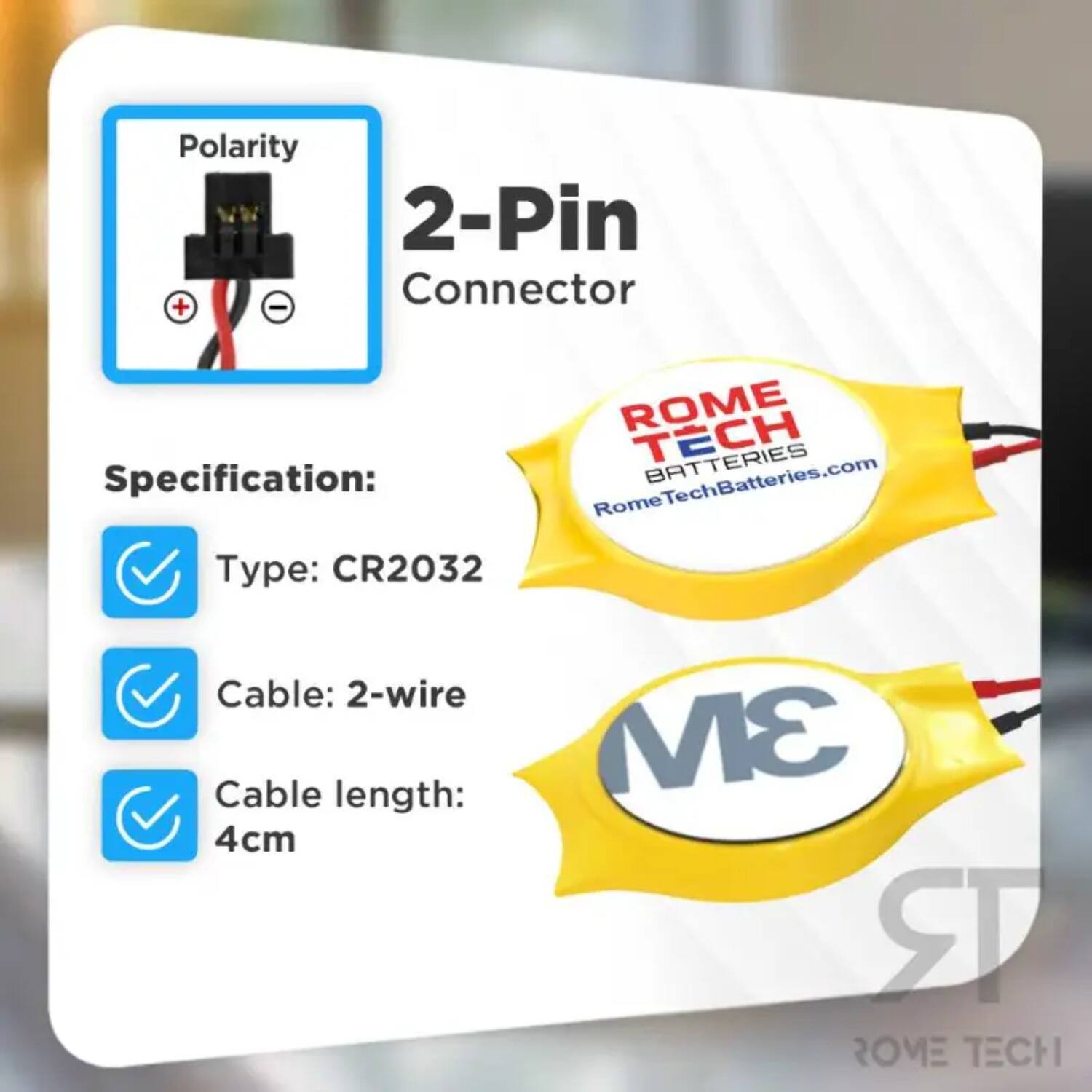Polarity 2-Pin Connector  
Specification:  
- Type: CR2032  
- Cable: 2-wire  
- Cable length: 4cm  

ROME TECH BATTERIES  
RomeTechBatteries.com