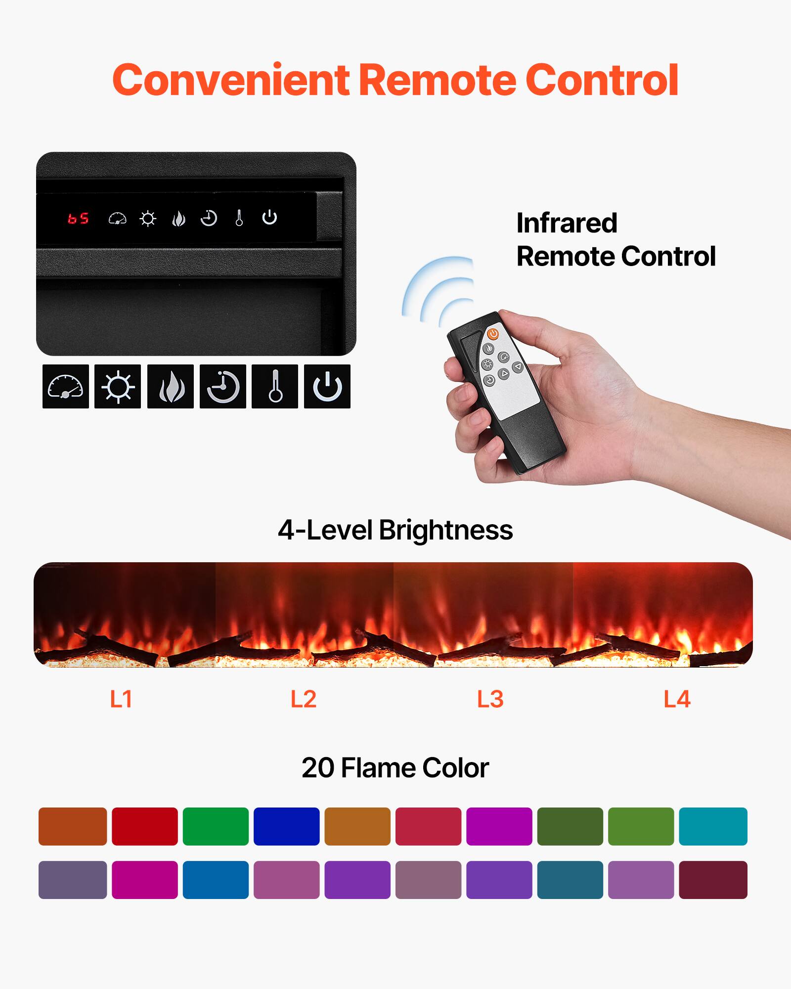 Convenient Remote Control

Infrared Remote Control

4-Level Brightness
L1 L2 L3 L4

20 Flame Color