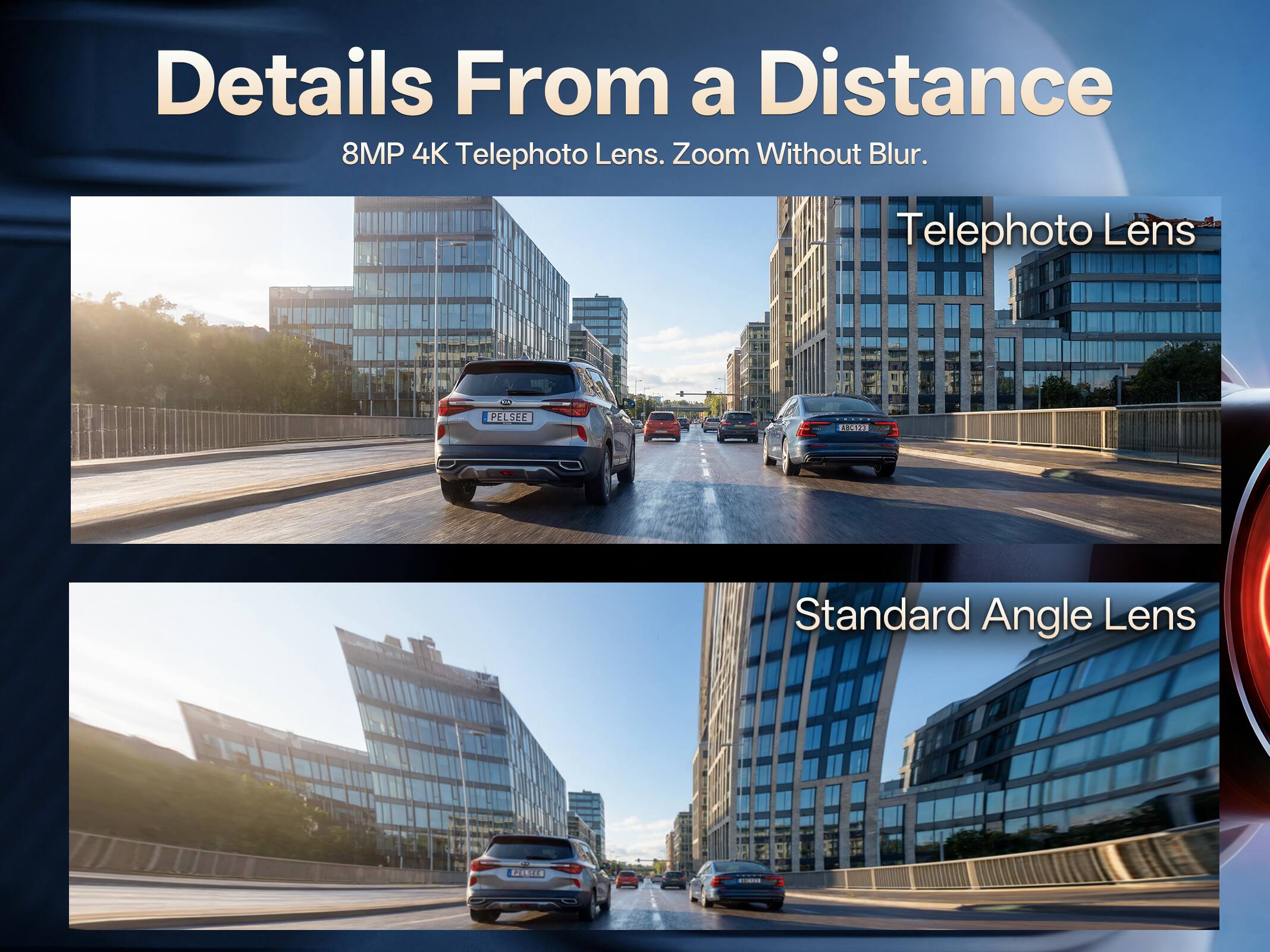 Details From a Distance  
8MP 4K Telephoto Lens. Zoom Without Blur.  

Telephoto Lens  

Standard Angle Lens