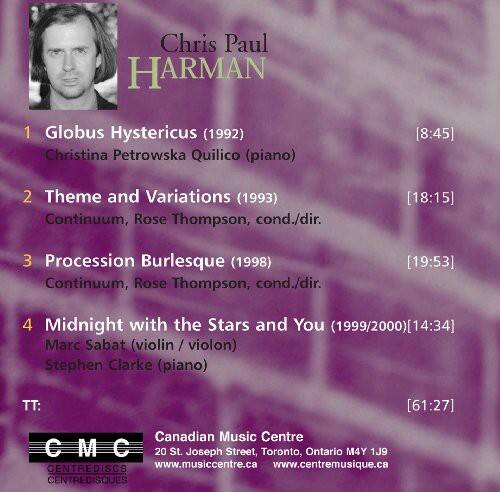 Chris Paul Harman

1. Globus Hystericus (1992)  
   Christina Petrowska Quilico (piano)  
   [8:45]

2. Theme and Variations (1993)  
   Continuum, Rose Thompson, cond./dir.  
   [18:15]

3. Procession Burlesque (1998)  
   Continuum, Rose Thompson, cond./dir.  
   [19:53]

4. Midnight with the Stars and You (1999/2000)  
   Marc Sabat (violin / violon)  
   Stephen Clarke (piano)  
   [14:34]

TT: [61:27]

Canadian Music Centre  
20 St. Joseph Street, Toronto, Ontario M4Y 1J9  
CENTREDISCS  
www.musiccentre.ca  
www.centremusique.ca  
CENTREDISQUES