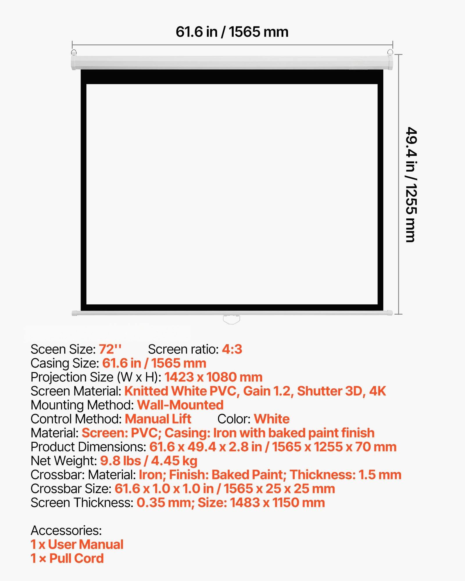 Screen Size: 72"  
Screen Ratio: 4:3  
Casing Size: 61.6 in / 1565 mm  
Projection Size (W x H): 1423 x 1080 mm  
Screen Material: Knitted White PVC, Gain 1.2, Shutter 3D, 4K  
Mounting Method: Wall-Mounted  
Control Method: Manual Lift  
Color: White  
Material: Screen: PVC; Casing: Iron with baked paint finish  
Product Dimensions: 61.6 x 49.4 x 2.8 in / 1565 x 1255 x 70 mm  
Net Weight: 9.8 lbs / 4.45 kg  
Crossbar: Material: Iron; Finish: Baked Paint; Thickness: 1.5 mm  
Crossbar Size: 61.6 x 1.0 x 1.0 in / 1565 x 25 x 25 mm  
Screen Thickness: 0.35 mm; Size: 1483 x 1150 mm  
Accessories: 1 x User Manual