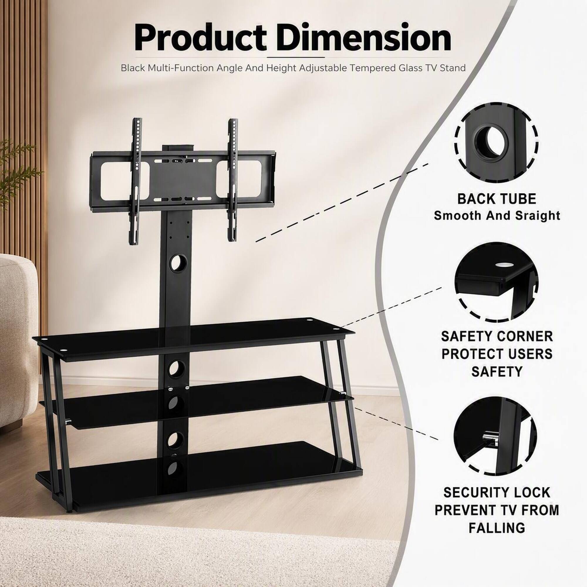 Product Dimension  
Black Multi-Function Angle And Height Adjustable Tempered Glass TV Stand

BACK TUBE  
Smooth And Straight

SAFETY CORNER  
PROTECT USERS SAFETY

SECURITY LOCK  
PREVENT TV FROM FALLING