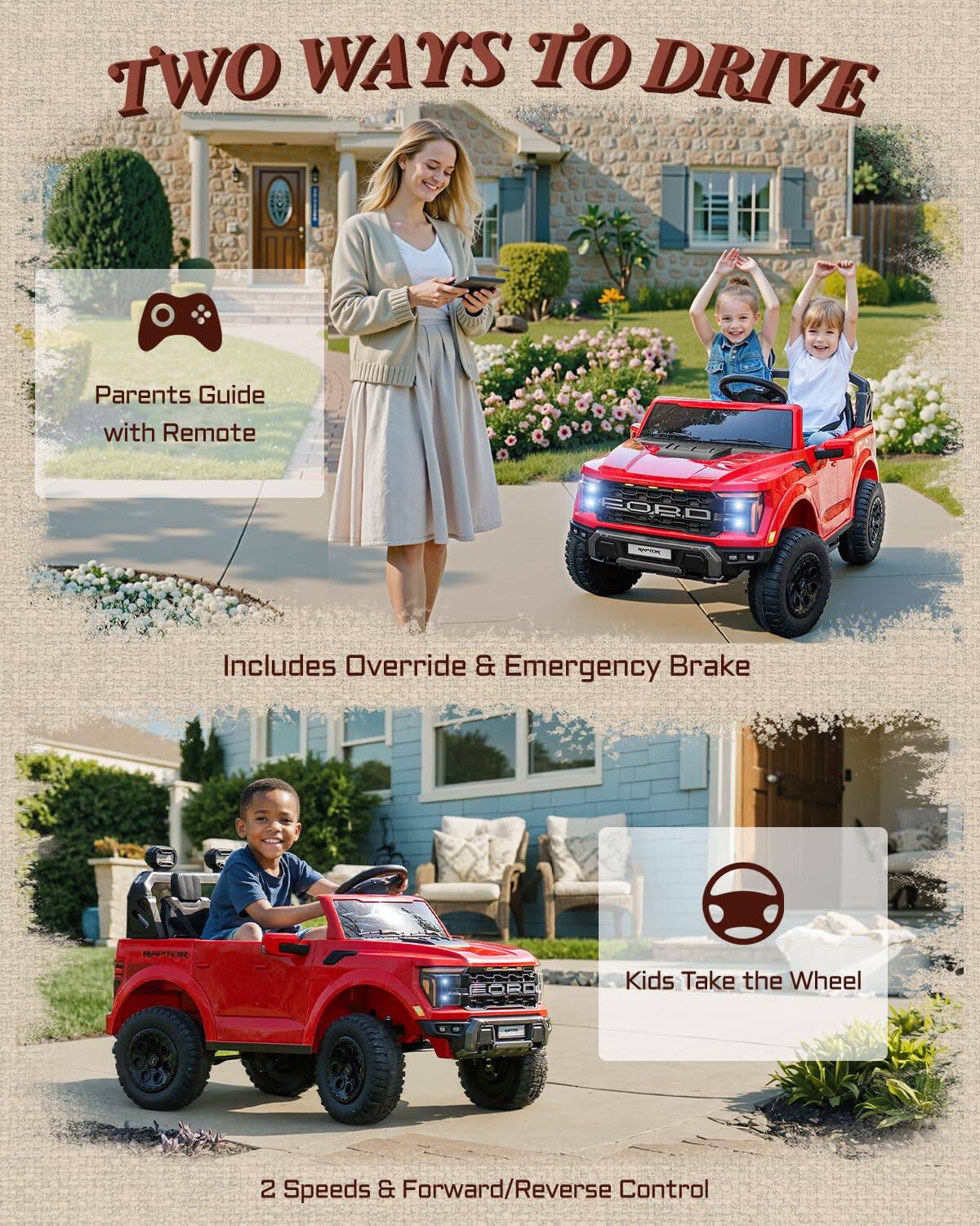 TWO WAYS TO DRIVE

Parents Guide with Remote

Includes Override & Emergency Brake

Kids Take the Wheel

2 Speeds & Forward/Reverse Control