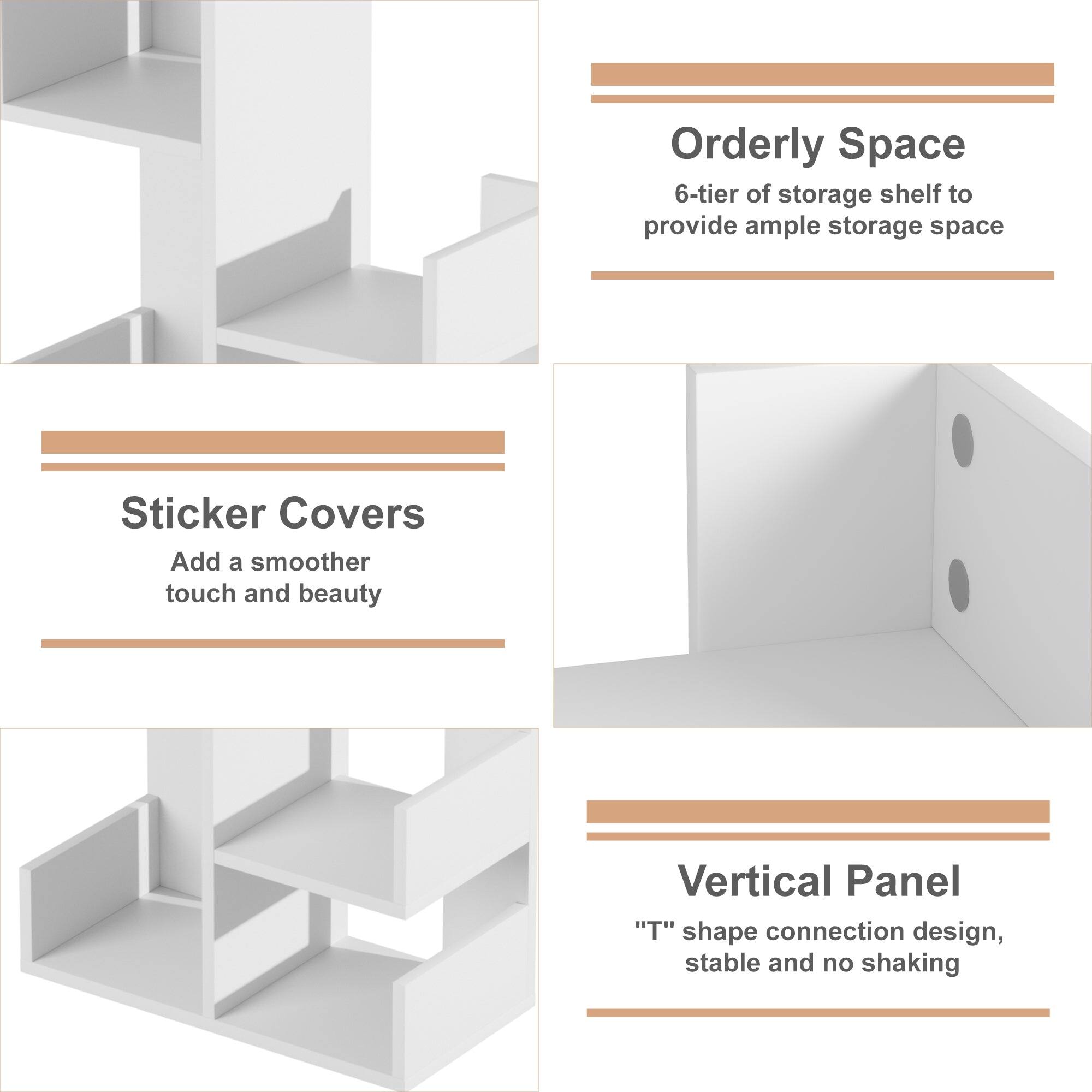 Orderly Space  
6-tier of storage shelf to provide ample storage space  

Sticker Covers  
Add a smoother touch and beauty  

Vertical Panel  
"T" shape connection design, stable and no shaking