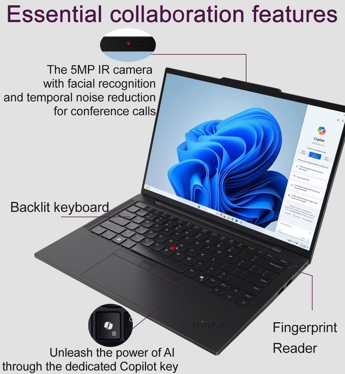 Essential collaboration features

The 5MP IR camera with facial recognition and temporal noise reduction for conference calls

Backlit keyboard

Unleash the power of AI through the dedicated Copilot key

Fingerprint Reader