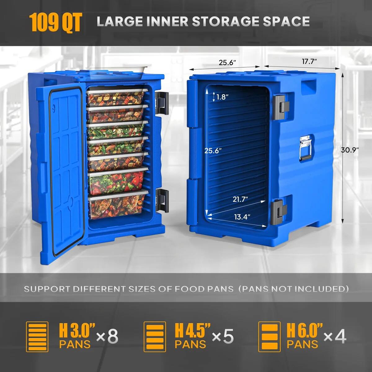 109 QT LARGE INNER STORAGE SPACE  
25.6" x 17.7" x 1.8" x 25.6" x 30.9" x 21.7" x 13.4"  
SUPPORT DIFFERENT SIZES OF FOOD PANS (PANS NOT INCLUDED)  
H 3.0" x 8 PANS  
H 4.5" x 5 PANS  
H 6.0" x 4 PANS