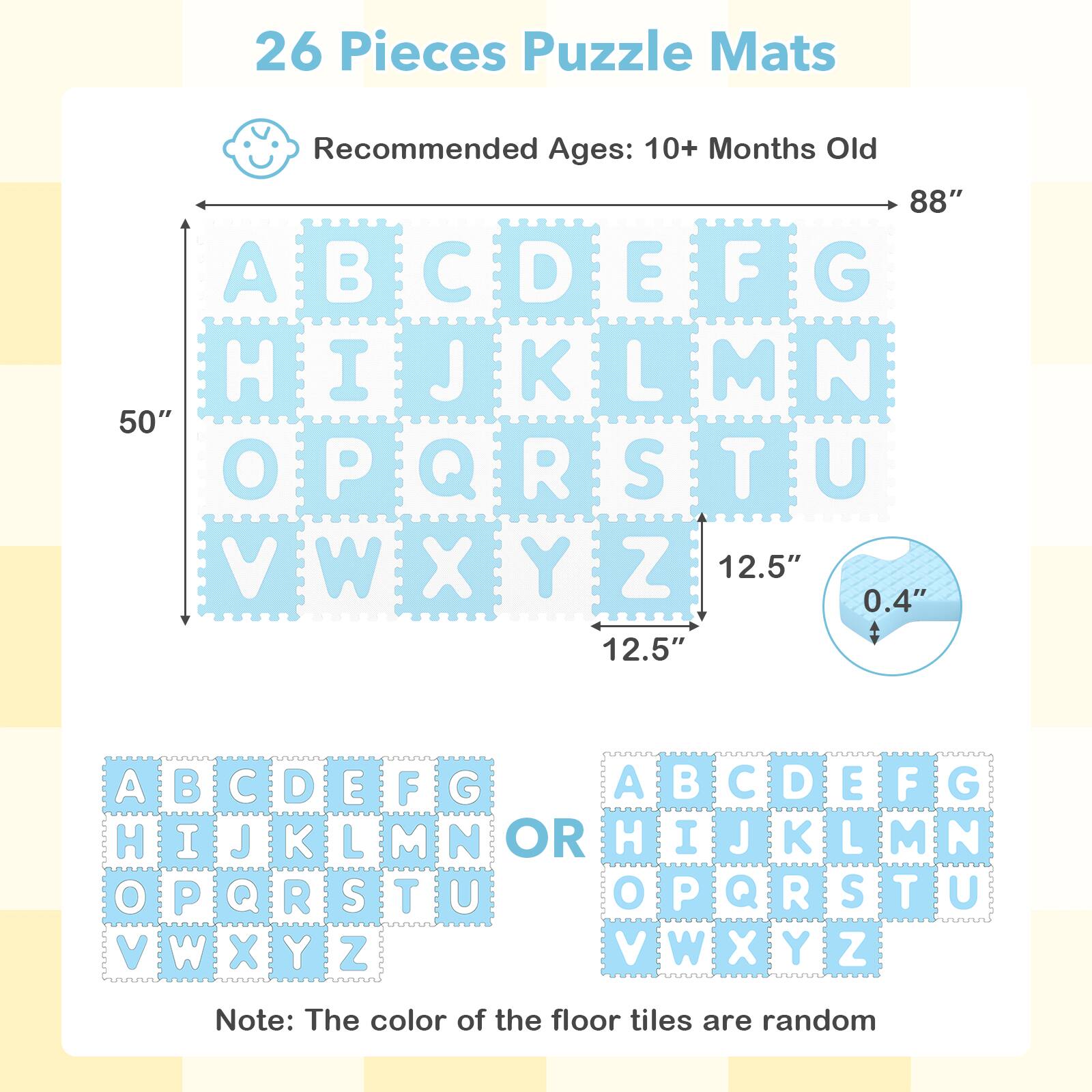 26 Pieces Puzzle Mats  
Recommended Ages: 10+ Months Old  

88"  
50"  
12.5"  
0.4"  
12.5"  

A B C D E F G  
H I J K L M N  
O P Q R S T U  
V W X Y Z  

Note: The color of the floor tiles are random
