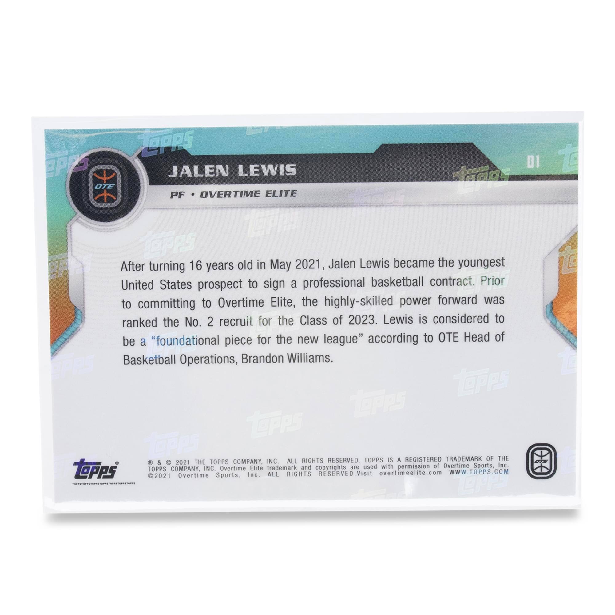 After turning 16 years old in May 2021, Jalen Lewis became the youngest United States prospect to sign a professional basketball contract. Prior to committing to Overtime Elite, the highly-skilled power forward was ranked the No. 2 recruit for the Class of 2023. Lewis is considered to be a "foundational piece for the new league" according to OTE Head of Basketball Operations, Brandon Williams.

© & 2021 THE TOPPS COMPANY, INC. ALL RIGHTS RESERVED. TOPPS IS A REGISTERED TRADEMARK OF THE TOPPS COMPANY, INC. Overtime Elite trademark and copyrights are used with permission of Overtime Sports, Inc. ALL RIGHTS RESERVED. Visit overtimeelite.com WWW.TOPPS.COM 2021 Overtime Sports, Inc.