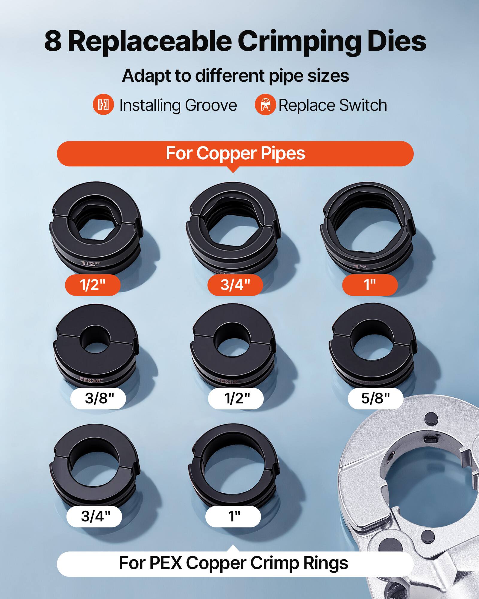 8 Replaceable Crimping Dies Adapt to different pipe sizes

- Installing Groove
- Replace Switch

For Copper Pipes
- 1/2"
- 3/4"
- 1"
- 3/8"
- 1/2"
- 5/8"
- 3/4"
- 1"

For PEX Copper Crimp Rings
