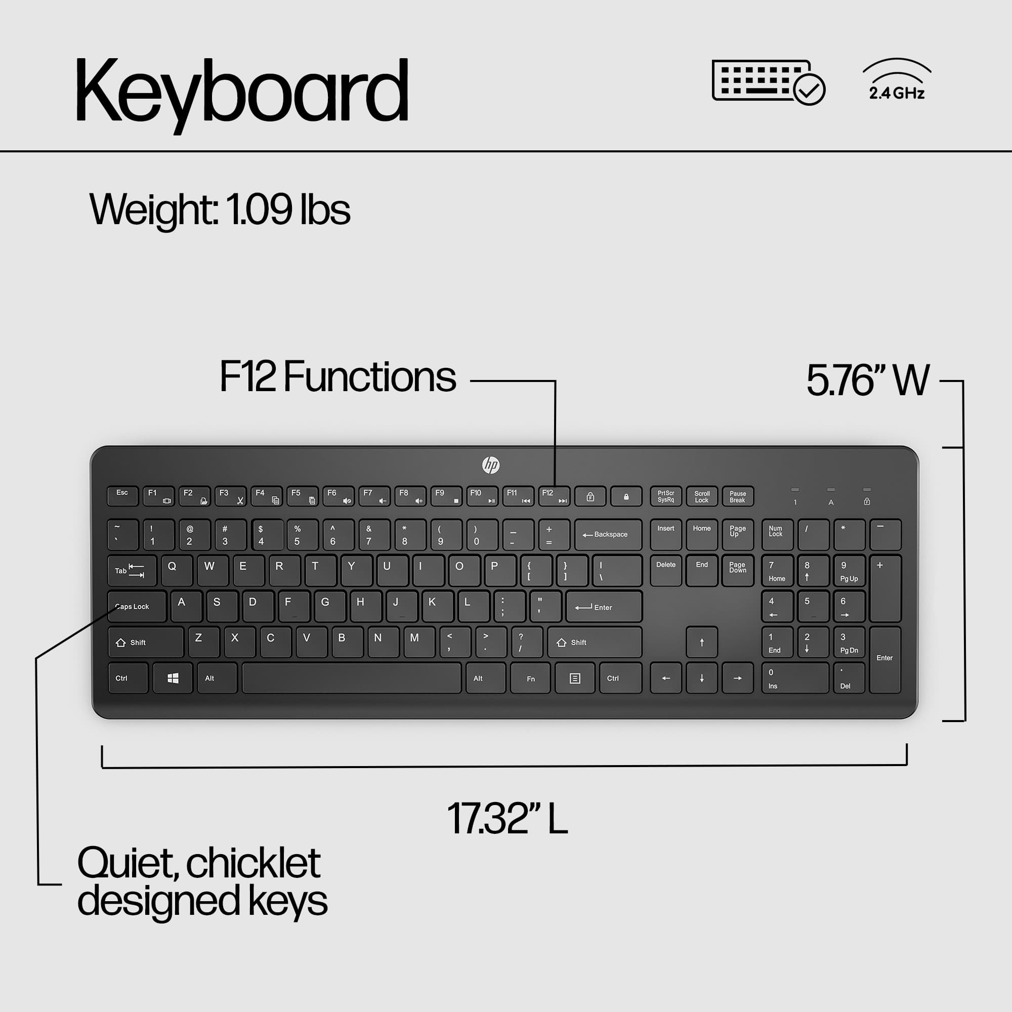 Keyboard Weight: 1.09 lbs 2.4GHz F12 Functions 5.76" W x 17.32" L Ag Eac F1 D F2 C F3 x F6 G P5 D TE E 92 FB . FS PE - 1 - P - - Sda Sost - Fose - d a d - - e 2 . 5 I 4 S 5 . E 1 7 1 S : 0 - . - Maoae - - Fge - Losk I TM Q W E R T Y u - 0 I - I I I 1 Eot E EHOw 7 - a g a CAR Lark A 5 D F G H J x L - d Eutar 4 1 a - soun -N Z - x C V N M . - . M 1 - F 1 sAu Ean I - E . n 1 i 1 PC ~ Ea Quiet, chicklet designed keys.