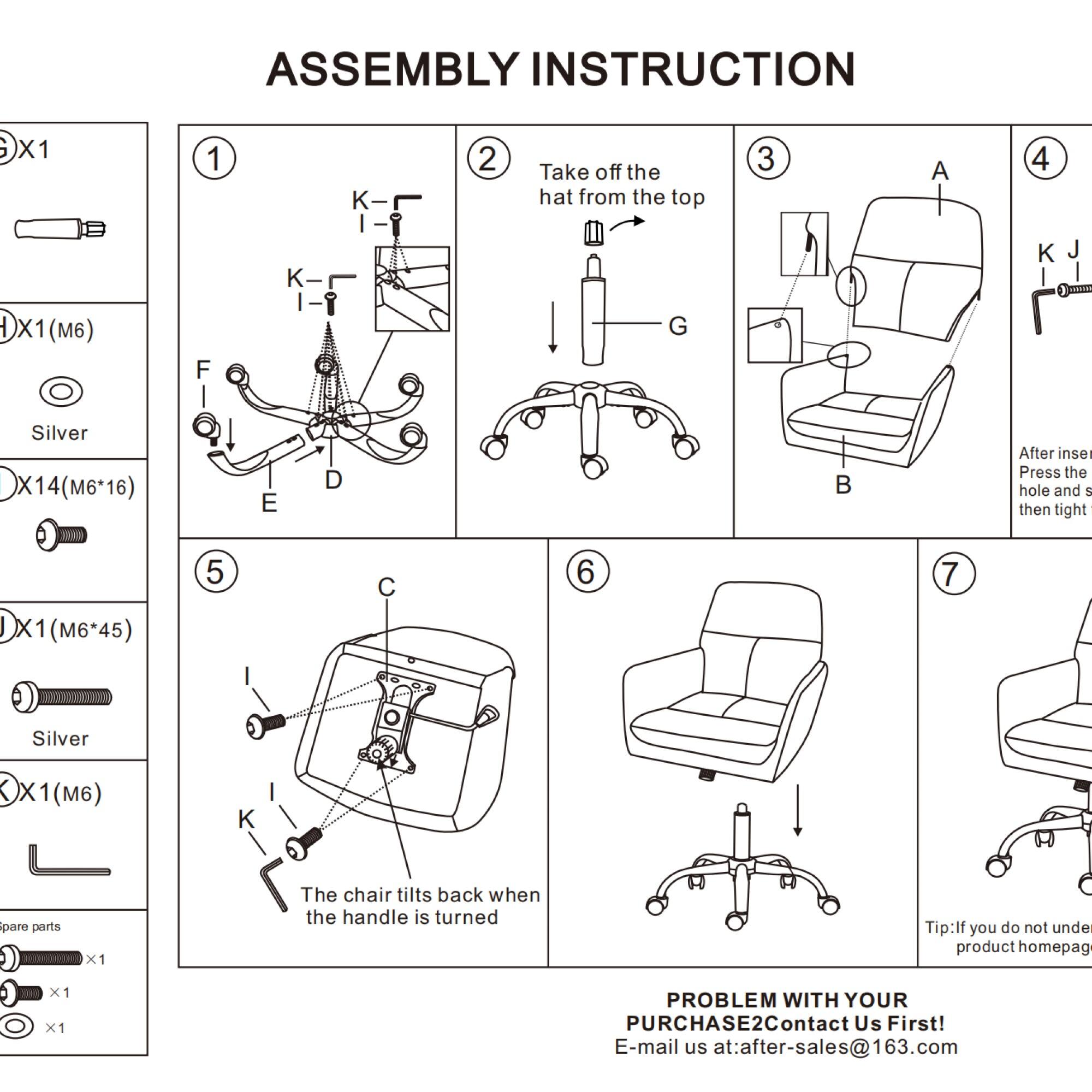 ASSEMBLY INSTRUCTION

1. Take off the hat from the top

2. (M6) Silver X14 (M6*16)

3. (M6*45) Silver

4. The chair tilts back when the handle is turned

5. Spare parts x1

6. PROBLEM WITH YOUR PURCHASE? Contact Us First! E-mail us at: after-sales@163.com