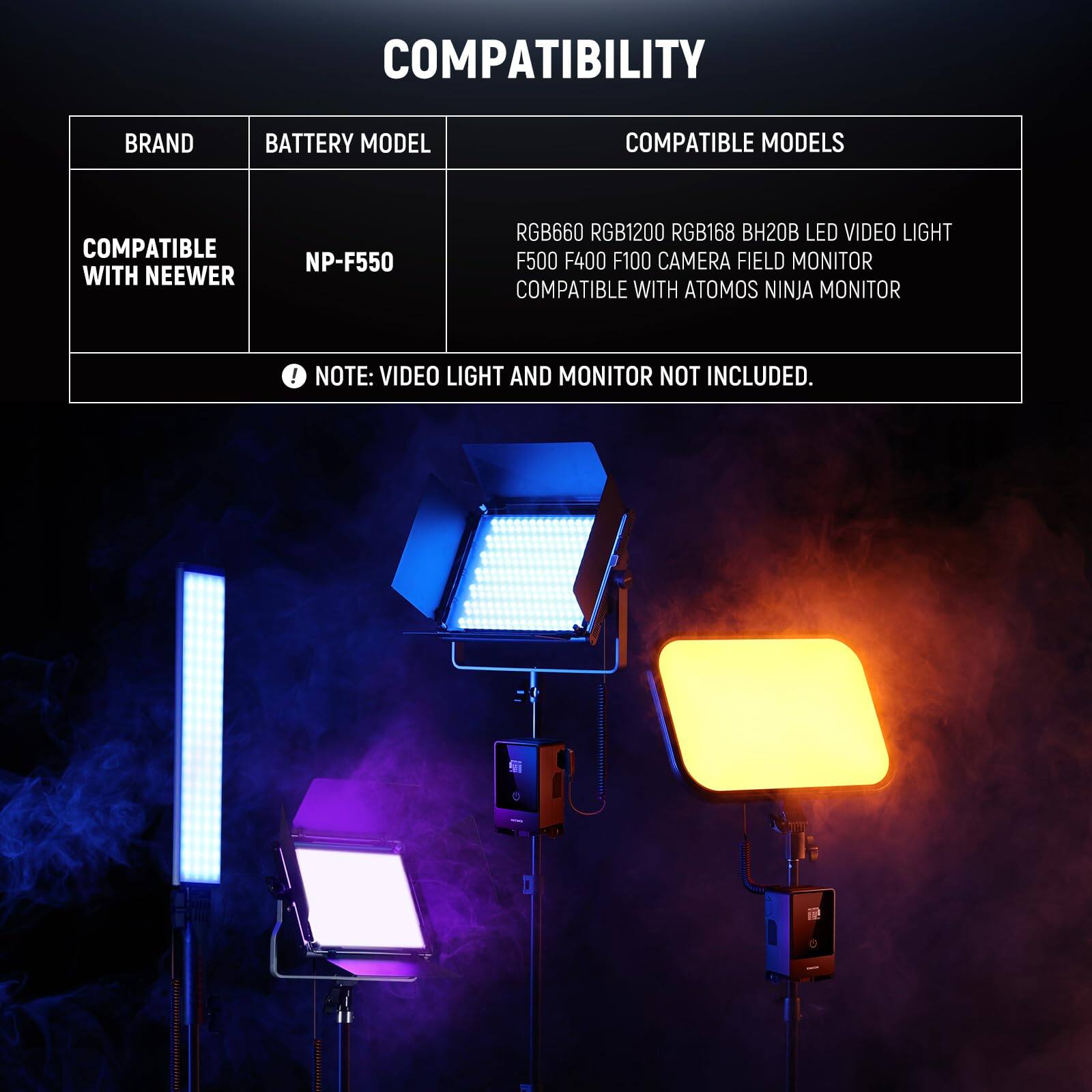 COMPATIBILITY

BRAND  
COMPATIBLE WITH NEEWER

BATTERY MODEL  
NP-F550

COMPATIBLE MODELS  
RGB660 RGB1200 RGB168 BH20B LED VIDEO LIGHT  
F500 F400 F100 CAMERA FIELD MONITOR  
COMPATIBLE WITH ATOMOS NINJA MONITOR

NOTE: VIDEO LIGHT AND MONITOR NOT INCLUDED.
