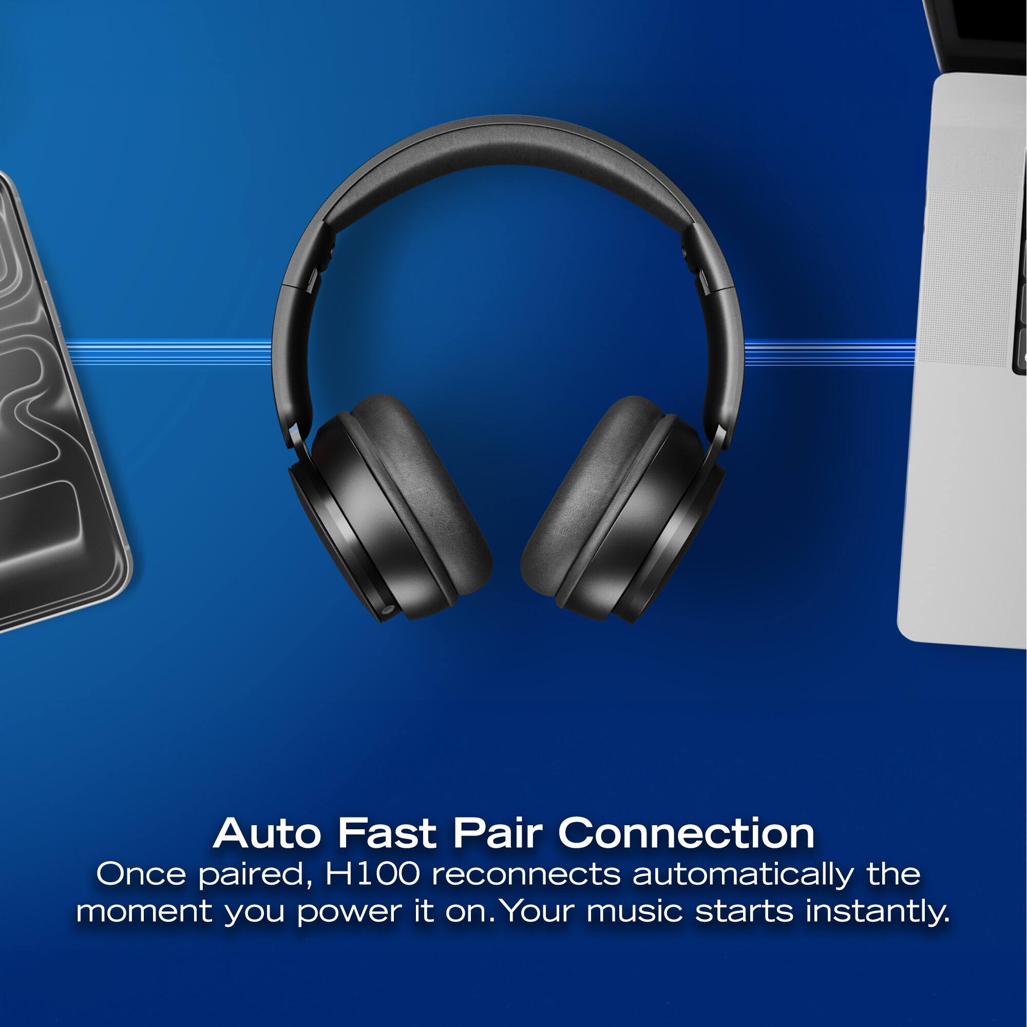 Auto Fast Pair Connection  
Once paired, H100 reconnects automatically the moment you power it on. Your music starts instantly.