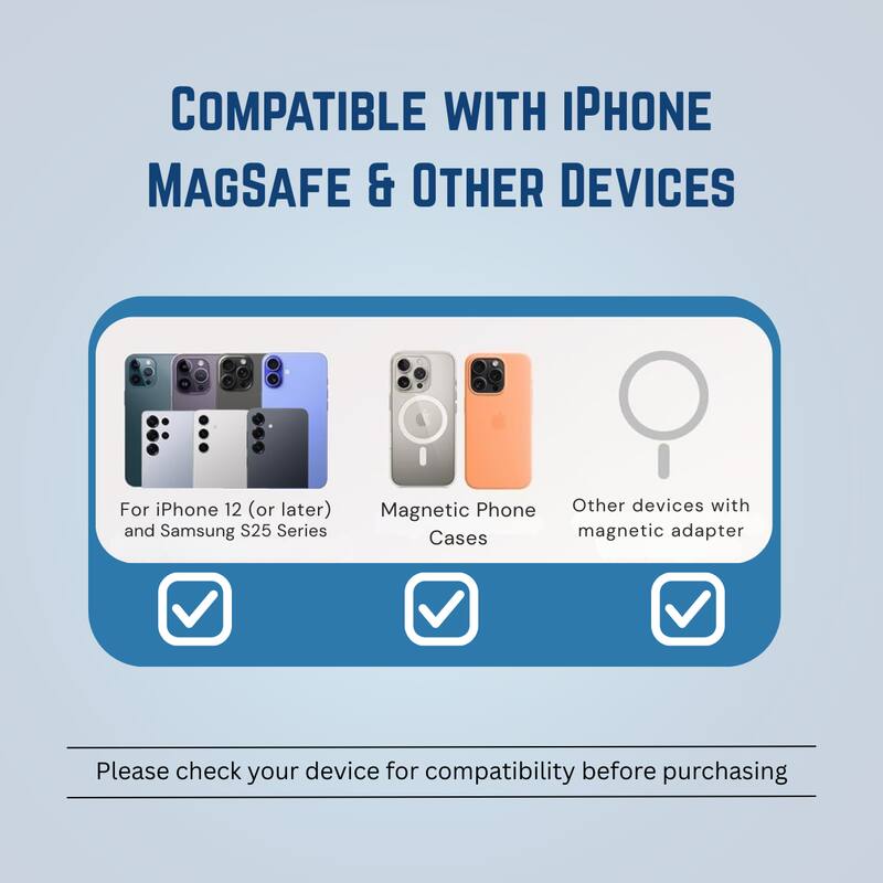 COMPATIBLE WITH IPHONE MAGSAFE & OTHER DEVICES

For iPhone 12 (or later) and Samsung S25 Series  
Magnetic Phone Cases  
Other devices with magnetic adapter  

Please check your device for compatibility before purchasing