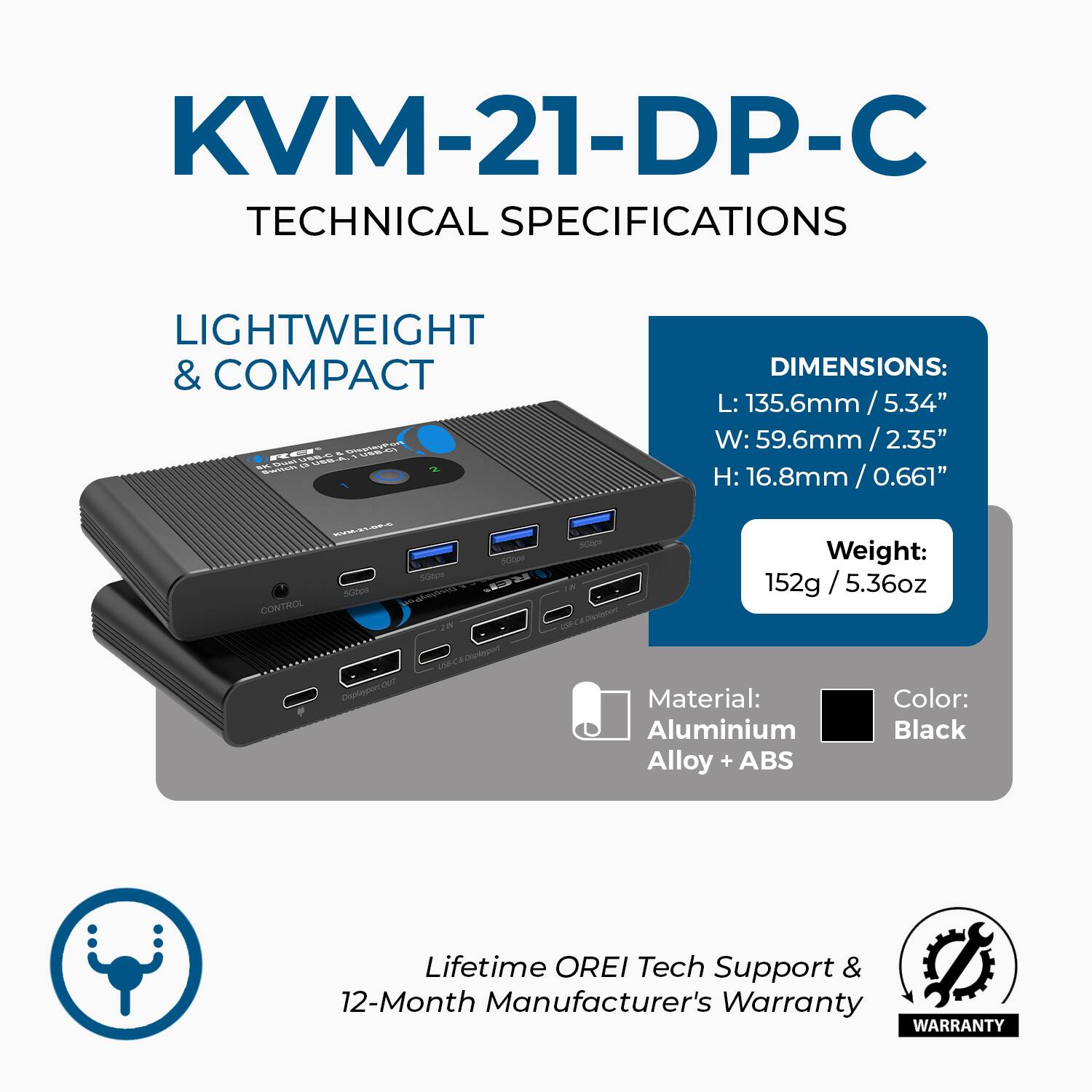 KVM-21-DP-C  
TECHNICAL SPECIFICATIONS  

LIGHTWEIGHT & COMPACT  

DIMENSIONS:  
L: 135.6mm / 5.34"  
W: 59.6mm / 2.35"  
H: 16.8mm / 0.66"  

Weight: 152g / 5.36oz  

Material: Aluminium Alloy + ABS  
Color: Black  

Lifetime OREI Tech Support & 12-Month Manufacturer's Warranty