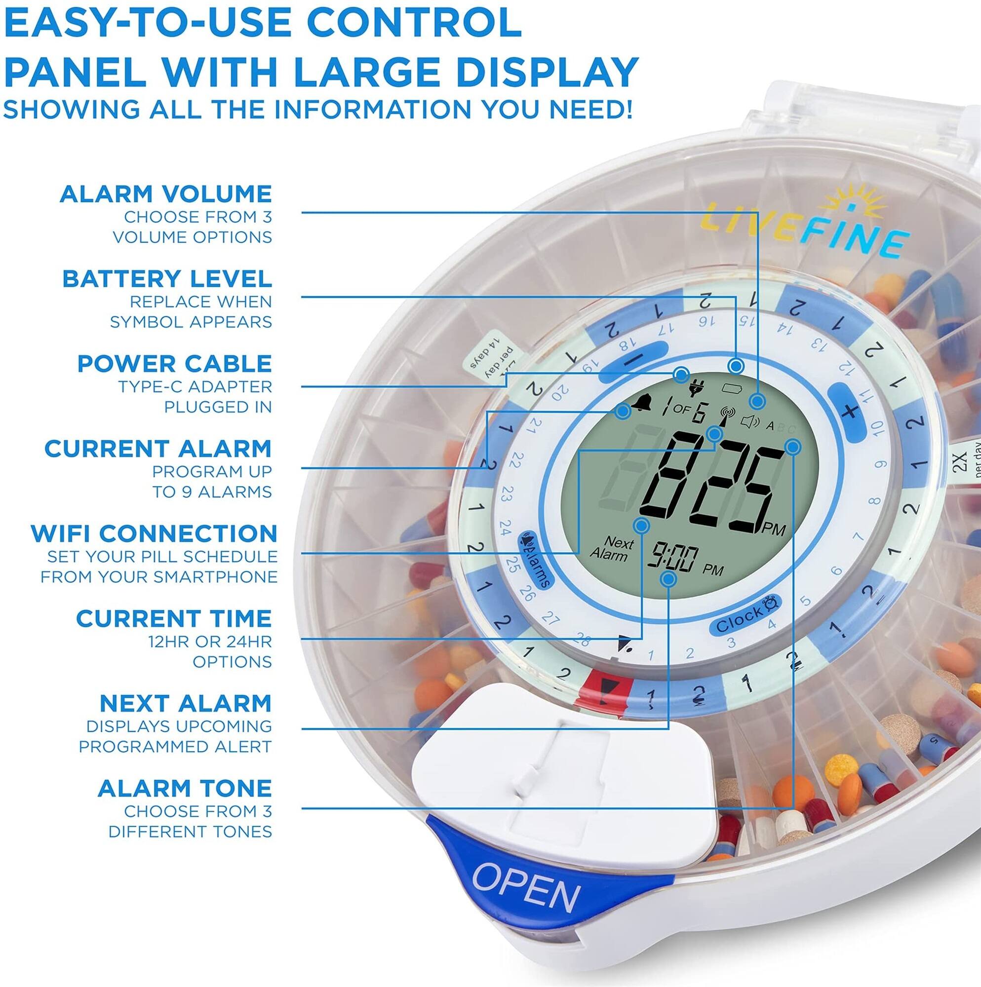 EASY-TO-USE CONTROL PANEL WITH LARGE DISPLAY SHOWING ALL THE INFORMATION YOU NEED!

ALARM VOLUME CHOOSE FROM 3 VOLUME OPTIONS
BATTERY LEVEL REPLACE WHEN SYMBOL APPEARS
POWER CABLE TYPE-C ADAPTER PLUGGED IN
CURRENT ALARM PROGRAM UP TO 9 ALARMS
WIFI CONNECTION SET YOUR PILL SCHEDULE FROM YOUR SMARTPHONE
CURRENT TIME 12HR OR 24HR OPTIONS
NEXT ALARM DISPLAYS UPCOMING PROGRAMMED ALERT
ALARM TONE CHOOSE FROM 3 DIFFERENT TONES
OPEN