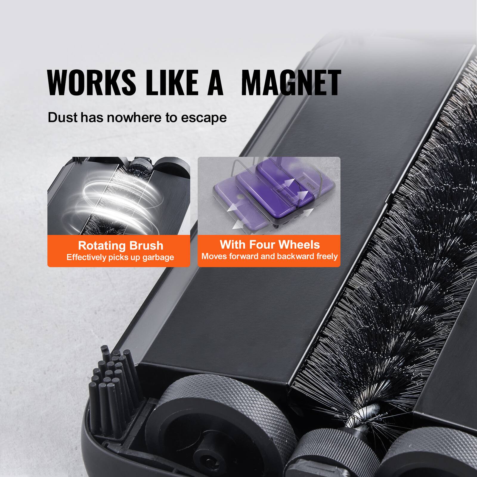 WORKS LIKE A MAGNET  
Dust has nowhere to escape.  

Rotating Brush  
Effectively picks up garbage.  

With Four Wheels  
Moves forward and backward freely.